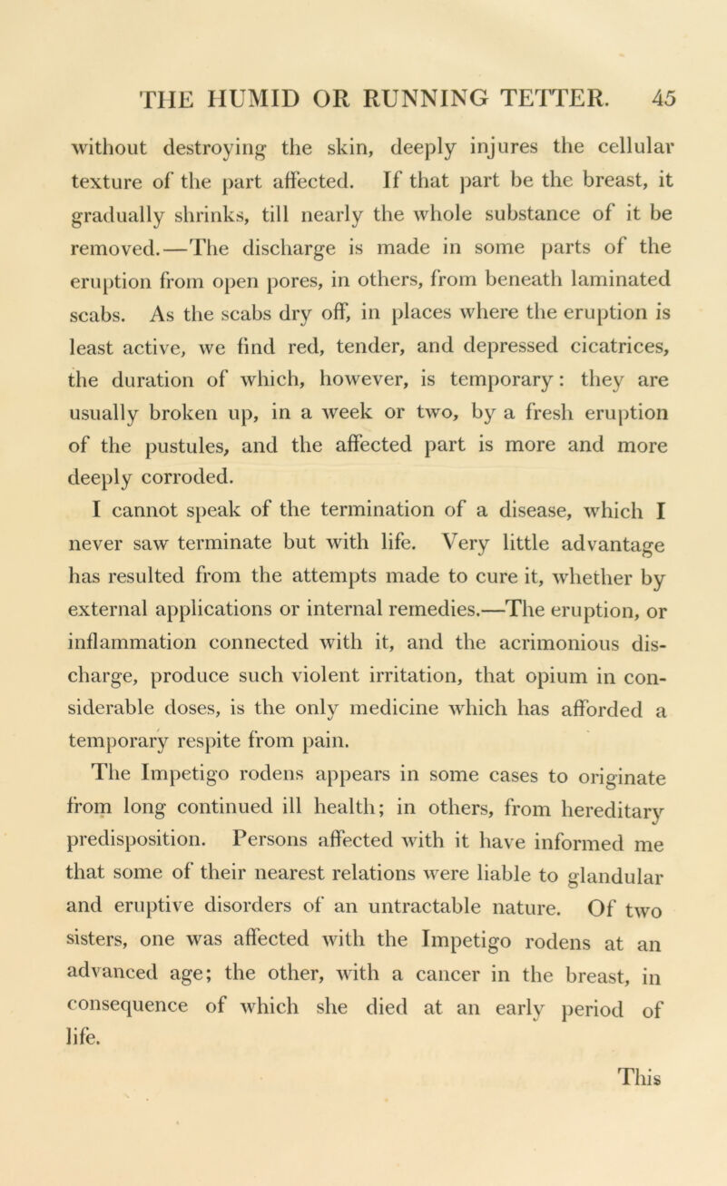 without destroying the skin, deeply injures the cellular texture of the part affected. If that part be the breast, it gradually shrinks, till nearly the whole substance of it be removed.—The discharge is made in some parts of the eruption from open pores, in others, from beneath laminated scabs. As the scabs dry off, in places where the eruption is least active, we find red, tender, and depressed cicatrices, the duration of which, however, is temporary: they are usually broken up, in a week or two, by a fresh eruption of the pustules, and the affected part is more and more deeply corroded. I cannot speak of the termination of a disease, which I never saw terminate but with life. Very little advantage has resulted from the attempts made to cure it, whether by external applications or internal remedies.—The eruption, or inflammation connected with it, and the acrimonious dis- charge, produce such violent irritation, that opium in con- siderable doses, is the only medicine which has afforded a temporary respite from pain. The Impetigo rodens appears in some cases to originate from long continued ill health; in others, from hereditary predisposition. Persons affected with it have informed me that some of their nearest relations were liable to glandular and eruptive disorders of an untractable nature. Of two sisters, one was affected with the Impetigo rodens at an advanced age; the other, with a cancer in the breast, in consequence of which she died at an early period of life. This