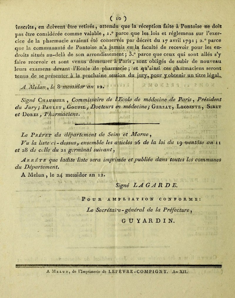 inscrits, en doivent être retirés, attendu que la réception faite à Pontoise ne doit pas être considérée comme valable, i.° parce que les lois et réglemens sur l’exer- cice de la pharmacie avaient été conservés par décret du 17 avril 1791 j 2.0 parce que la communauté de Pontoise n’a jamais eu la faculté de recevoir pour les en- droits situés au-delà de son arrondissement j 3.° parce que ceux qui sont allés s’y faire recevoir et sont venus demeurer à Paris , sont obligés de subir de nouveau leurs examens devant l’Ecole de pharmacie ; et qu’ainsi ces pharmaciens seront tenus de se présenter à la prochaine session du jury, pour y.obtenir un titre légal. ■cl j 1 | A Melun, le ^Messidor ait 12. Ici 0 ;i 4 Signé Chaussier , Commissaire de ÎEcole de médecine de Paris, Prèsidejit du Jury; Paulet ,, Goupil, JJ(oçteurs èa médecine ; Gerzat , Lecointe, Siret et Dorez , Pharmaciens. J ■ Lï ■M ' : -O» Le Préfet du département de Seins et Marne, Vu la liste ci ~ dessus 9 ensemble les articles 26 de la loi du 19 ventôse an 11 et 28 de celle du 21 germinal suivant, Arrête que ladite liste sera imprimée et publiée dans toutes les communes du Département. A Melun , le 24 messidor an 12. Signé L A G A R D E. Pour ampliation conforme: Le Secrétaire - général de la Préfecture, GÜYARDIN, A Mexbh, de l’Imprimerie de L EF È V RE - C O M PI G N Y. An XII.