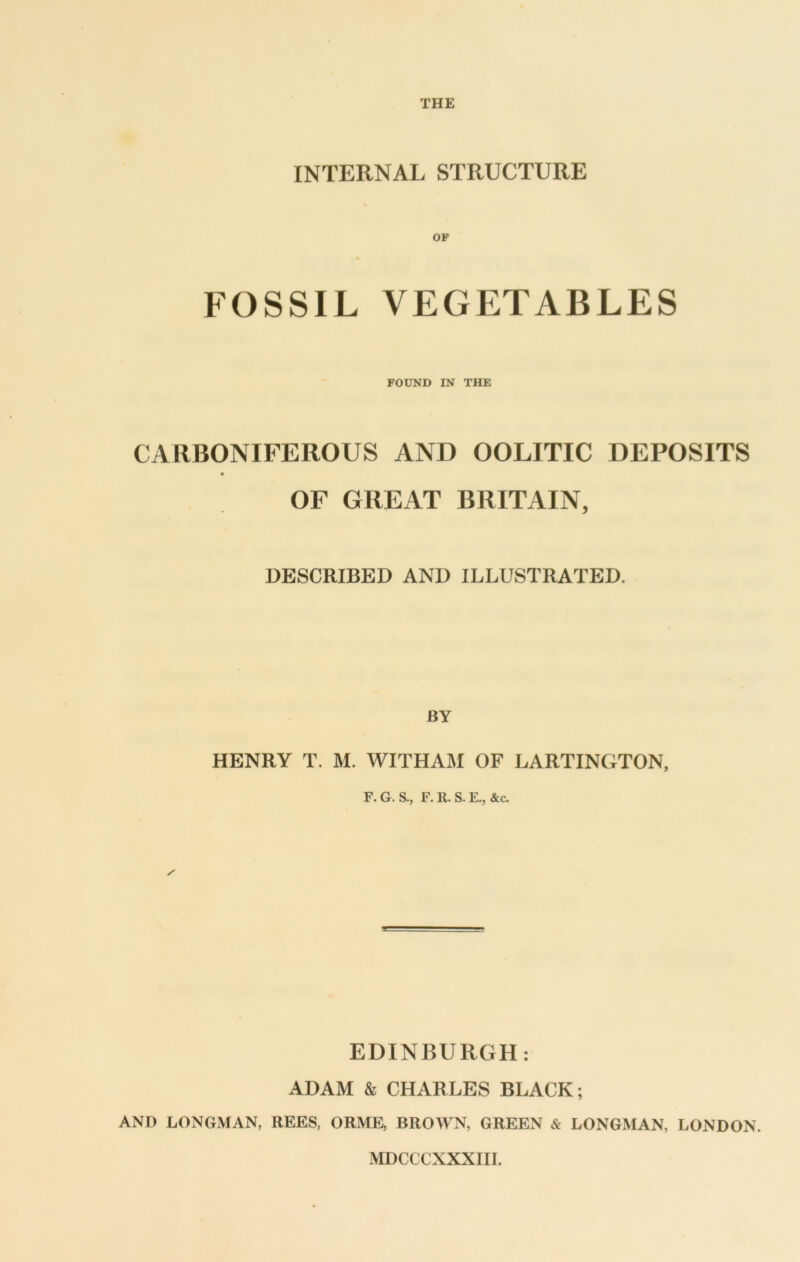 THE INTERNAL STRUCTURE OP FOSSIL VEGETABLES FOUND IN THE CARBONIFEROUS AND OOLITIC DEPOSITS OF GREAT BRITAIN, DESCRIBED AND ILLUSTRATED. BY HENRY T. M. WITHAM OF LARTINGTON, F. G. S., F. R. S. E., &c. EDINBURGH; ADAM & CHARLES BLACK; AND LONGMAN, REES, ORME, BROWN, GREEN & LONGMAN, LONDON. MDCCCXXXIII.