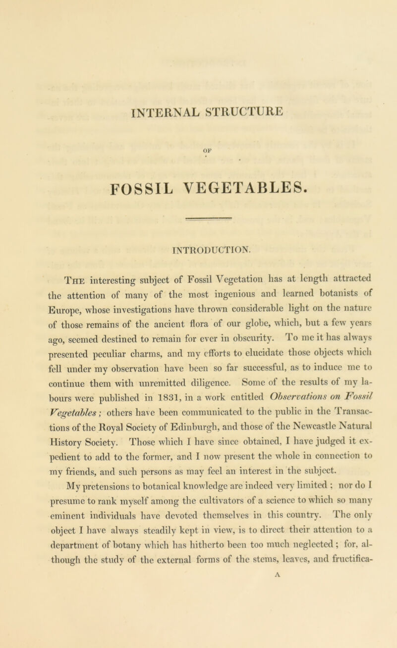 INTERNAL STRUCTURE OF FOSSIL VEGETABLES. INTRODUCTION. The interesting subject of Fossil Vegetation has at length attracted the attention of many of the most ingenious and learned botanists of Europe, whose investigations have thrown considerable light on the nature of those remains of the ancient flora of our globe, which, but a few years ago, seemed destined to remain for ever in obscurity. To me it has always presented peculiar charms, and my efforts to elucidate those objects which fell under my observation have been so far successful, as to induce me to continue them with unremitted diligence. Some of the results of my la- bours were published in 1831, in a work entitled Observations on Fossil Vegetables; others have been communicated to the public in the Transac- tions of the Royal Society of Edinburgh, and those of the Newcastle Natural History Society. Those which I have since obtained, I have judged it ex- pedient to add to the former, and I now present the wlmle in connection to my friends, and such persons as may feel an interest in the subject. My pretensions to botanical knowledge are indeed very limited ; nor do I presume to rank myself among the cultivators of a science to which so many eminent individuals have devoted themselves in this country. The only object I have always steadily kept in view, is to direct their attention to a department of botany which has hitherto been too much neglected ; for, al- though the study of the external forms of the stems, leaves, and fructifica- .V