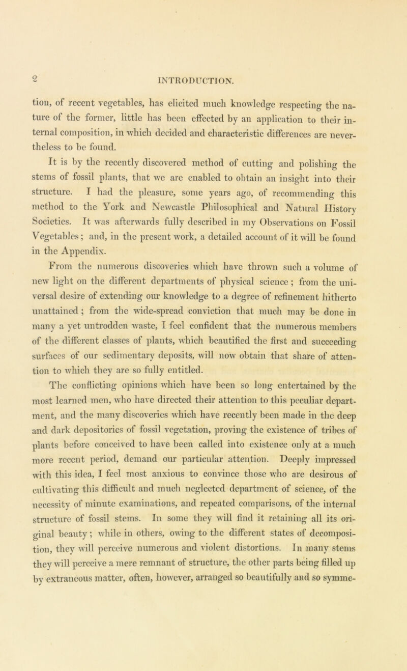 tioii, of recent vegetables, has elicited much knowledge respecting the na- ture of the former, little has been effected by an application to their in- ternal composition, in which decided and characteristic differences are never- theless to be found. It is by the recently discovered method of cutting and polishing the stems of fossil plants, that we are enabled to obtain an insight into their structure. I had the pleasure, some years ago, of recommending this method to the York and Newcastle Philosophical and Natural History Societies. It was afterwards fully described in my Observations on Fossil Vegetables; and, in the present work, a detailed account of it will he found in the Appendix. From the numerous discoveries which have thrown such a volume of new light on the different departments of physical science; from the uni- versal desire of extending our knowledge to a degree of refinement hitherto unattained ; from the wide-spread conviction that much may he done in many a yet untrodden waste, I feel confident that the numerous members of the different classes of plants, which beautified the first and succeeding surfaces of our sedimentary deposits, will now obtain that share of atten- tion to which they are so fully entitled. The conflicting opinions which have been so long entertained by the most learned men, who have directed their attention to this peculiar depart- ment, and the many discoveries which have recently been made in the deep and dark depositories of fossil vegetation, proving the existence of tribes of plants before conceived to have been called into existence only at a much more recent period, demand our particular attention. Deeply impressed with this idea, I feel most anxious to convince those who are desirous of cultivating this difficult and much neglected department of science, of the necessity of minute examinations, and repeated comparisons, of the internal structure of fossil stems. In some they will find it retaining all its ori- ginal beauty; while in others, owing to the different states of decomposi- tion, they will perceive numerous and violent distortions. In many stems they will perceive a mere remnant of structure, the other parts being filled up by extraneous matter, often, however, arranged so beautifully and so symme-