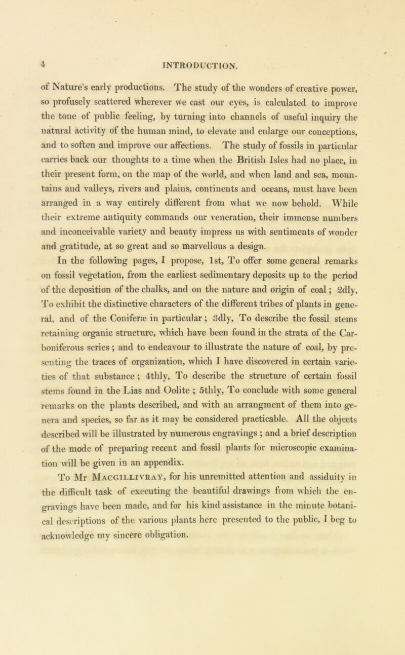 of Nature’s early productions. The study of the wonders of creative power, so profusely scattered wherever we cast our eyes, is calculated to improve the tone of public feeling, by turning into channels of useful inquiry the natural activity of the human mind, to elevate and enlarge our conceptions, and to soften and improve our affections. The study of fossils in pai'tieular carries back our thoughts to a time when the British Isles had no place, in their present form, on the map of the world, and when land and sea, moun- tains and valleys, rivers and plains, continents and oceans, must have been arranged in a way entirely different from what we now behold. While their extreme antiquity commands our veneration, their immense numbers and inconceivable variety and beauty impress us with sentiments of wonder and gratitude, at so great and so marvellous a design. In the following pages, I propose, 1st, To offer some general remarks on fossil vegetation, from the earliest sedimentary deposits up to the period of the deposition of the chalks, and on the nature and origin of coal; 2dly, To exhibit the distinctive characters of the different tribes of plants in gene- ral, and of the Coniferae in particular; 3dly, To describe the fossil stems retaining organic structure, which have been found in the strata of the Car- boniferous series ; and to endeavour to illustrate the nature of coal, by pre- senting the traces of organization, which I have discovered in certain varie- ties of that substance ; 4thly, To describe the structure of certain fossil stems found in the Lias and Oolite ; 5thly, To conclude with some general remarks on the plants described, and with an arrangment of them into ge- nera and species, so far as it may be considered practicable. All the objects described will be illustrated by numerous engravings ; and a brief description of the mode of preparing recent and fossil plants for microscopic examina- tion will be given in an appendix. To Mr Macgillivray, for his unremitted attention and assiduity in the difficult task of executing the beautiful drawings from which the en- gravings have been made, and for his kind assistance in the minute botani- cal descriptions of the various plants here presented to the public, I beg to acknowledge my sincere obligation.