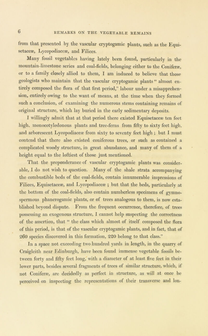 from that presented by the vascular cryptogamic plants, such as the Equi- setaceae, Lycopodiaceae, and Filices. Many fossil vegetables having lately been found, particularly in the mountain-limestone series and coal-fields, belonging either to the Coniferae, or to a family closely allied to them, I am induced to believe that those geologists who maintain that the vascular cryptogamic plants “ almost en- tirely composed the flora of that first period,” labour under a misapprehen- sion, entirely owing to the want of means, at the time when they formed such a conclusion, of examining the numerous stems containing remains of original structure, which lay buried in the early sedimentary deposits. I willingly admit that at that period there existed Equisetaceae ten feet high, monocotyledonous plants and tree-ferns from fifty to sixty feet high, and arborescent Lycopodiaceae from sixty to seventy feet high ; but 1 must contend that there also existed coniferous trees, or such as contained a complicated woody structure, in great abundance, and many of them of a height equal to the loftiest of those just mentioned. That the preponderance of vascular cryptogamic plants was consider- able, I do not wish to question. Many of the shale strata accompanying the combustible beds of the coal-fields, contain innumerable impressions of Filices, Equisetaceae, and Lycopodiaceae ; but that the beds, particularly at the bottom of the coal-fields, also contain numberless specimens of gymno- spermous phanerogamic plants, or of trees analogous to them, is now esta- blished beyond dispute. From the frequent occurrence, therefore, of trees possessing an exogenous structm^e, I cannot help suspecting the correctness of the assertion, that “ the class which almost of itself composed the flora of this period, is that of the vascular cryptogamic plants, and in fact, that of 260 species discovered in this formation, 220 belong to that class.” In a space not exceeding two hundred yards in length, in the quarry of Craigleith near Edinburgh, have been found immense vegetable fossils be- tween forty and fifty feet long, with a diameter of at least five feet in their lower parts, besides several fragments of trees of similar structure, which, if not Coniferae, are decidedly as perfect in structure, as will at once be perceived on inspecting the representations of their transverse and Ion-