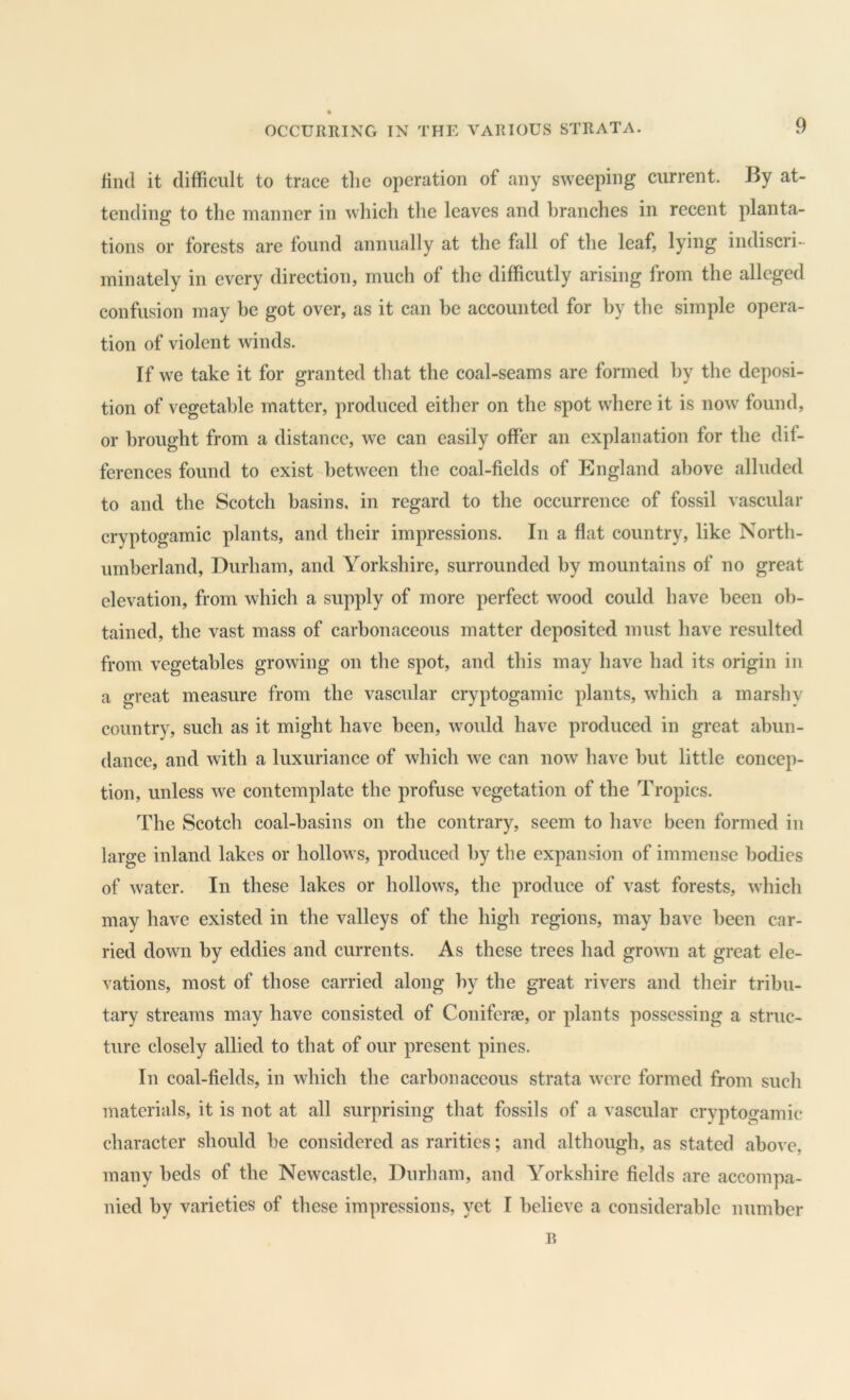 find it difficult to trace tlic operation of any sweeping current. By at- tending to tlie manner in which the leaves and branches in recent planta- tions or forests are found annually at the fall of the leaf, lying indiscri- minately in every direction, much of the difficutly arising from the alleged confusion may be got over, as it can be accounted for by the simple opera- tion of violent winds. If we take it for granted that the coal-seams are formed l)y the deposi- tion of vegetable matter, produced either on the spot where it is now found, or brought from a distance, we can easily offer an explanation for the dif- ferences found to exist between tlie coal-fields of England above alluded to and the Scotch basins, in regard to the occurrence of fossil vascular cryptogamic plants, and their impressions. In a flat country, like North- umberland, Durham, and Yorkshire, surrounded by mountains of no great elevation, from which a supply of more perfect wood could have been ob- tained, the vast mass of carbonaceous matter deposited must have resulted from vegetables growing on the spot, and this may have had its origin in a great measure from the vascular cryptogamic plants, which a marshy country, such as it might have been, would have produced in great abun- dance, and with a luxuriance of which we can now have but little concep- tion, unless we contemplate the profuse vegetation of the Tropics. The Scotch coal-basins on the contrary, seem to have been formed in large inland lakes or hollows, produced by the expansion of immense bodies of water. In these lakes or hollows, the produce of vast forests, which may have existed in the valleys of the high regions, may have been car- ried down by eddies and currents. As these trees had grown at great ele- vations, most of those carried along by the great rivers and their tribu- tary streams may have consisted of Coniferae, or plants possessing a struc- ture closely allied to that of our present pines. In coal-fields, in which the carbonaceous strata were formed from such materials, it is not at all surprising that fossils of a vascular cryptogamic character should he considered as rarities; and although, as stated above, many beds of the Newcastle, Durham, and Yorkshire fields are accompa- nied by varieties of these impressions, }Tt I believe a considerable number B