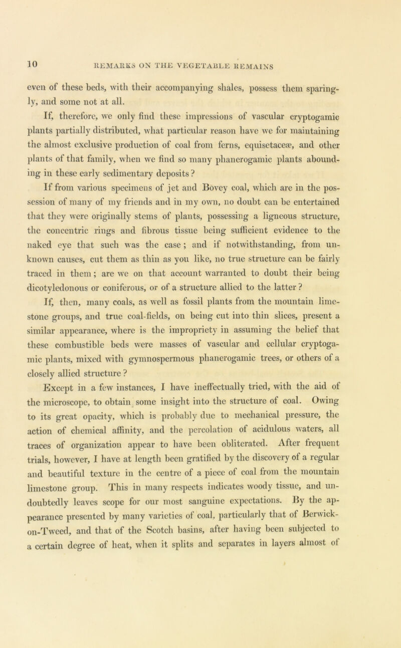 even of these beds, with their accompanying shales, possess them sparing- ly, and some not at all. If, therefore, we only find these impressions of vascular cryptogamic plants partially distributed, what particular reason have we for maintaining the almost exclusive production of coal from ferns, equisetaceae, and other plants of that family, when we find so many phanerogamic plants abound- ing in these early sedimentary deposits ? If from various specimens of jet and Bovey coal, which are in the pos- session of many of my friends and in my own, no doubt can be entertained that they were originally stems of plants, possessing a ligneous structure, the concentric rings and fibrous tissue being sufficient evidence to the naked eye that such was the case ; and if notwithstanding, from un- known causes, cut them as thin as you like, no true structure can be fairly traced in them; are we on that account warranted to doubt their being dicotyledonous or coniferous, or of a structure allied to the latter ? If, then, many coals, as well as fossil plants from the mountain lime- stone groups, and true coal-fields, on being cut into thin slices, present a similar appearance, where is the impropriety in assuming the belief that these combustible beds were masses of vascular and cellular cryptoga- mic plants, mixed with gymnospermous phanerogamic trees, or others of a closely allied structure ? Except in a few instances, I have ineffectually tried, with the aid of the microscope, to obtain, some insight into the structure of coal. Owing to its great opacity, which is probably due to mechanical pressure, the action of chemical affinity, and the percolation of acidulous waters, all traces of organization appear to have been obliterated. After frequent trials, however, I have at length been gratified by the discovery of a regular and beautiful texture in the centre of a piece of coal from the mountain limestone group. This in many respects indicates woody tissue, and un- doubtedly leaves scope for our most sanguine expectations. By the ap- pearance presented by many varieties of coal, particularly that of Berwick- on-Tweed, and that of the Scotch basins, after having been subjected to a certain degree of heat, when it splits and separates in layers almost of