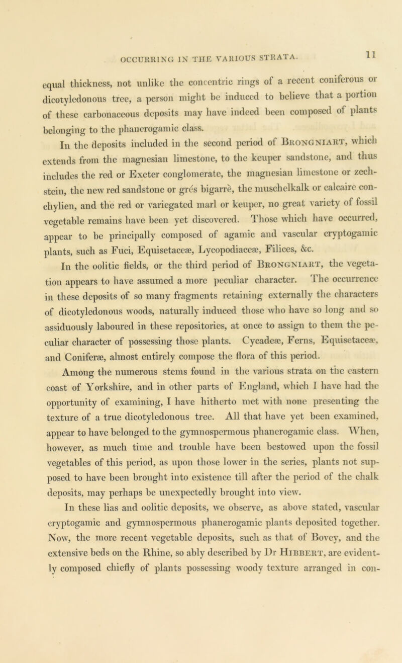 equal thickness, not unlike the concentric rings of a recent coniferous or dicotyledonous tree, a person might be induced to believe that a portion of these carbonaceous deposits may have indeed been composed of plants belonging to the phanerogamic class. In the deposits included in the second period of Brongniart, which extends from the magnesian limestone, to the keuper sandstone, and thus includes the red or Exeter conglomerate, the magnesian limestone or zech- stein, the new red sandstone or gres bigarre, the muschelkalk or calcaire con- chylien, and the red or variegated marl or keuper, no great variety of fossil vegetable remains have been yet discovered. Those which have occurred, appear to he principally composed of agamic and vascular cryptogamic plants, such as Fuci, Equisetaceae, Lycopodiaceae, Filices, &c. In the oolitic fields, or the third period of Brongniart, the vegeta- tion appears to have assumed a more peculiar character. The occurrence in these deposits of so many fragments retaining externally the characters of dicotyledonous woods, naturally induced those who have so long and so assiduously laboured in these repositories, at once to assign to them the pe- culiar character of possessing those plants. CycadeaB, Ferns, Equisetaceas and Coniferae, almost entirely compose the flora of this period. Among the numerous stems found in the various strata on the eastern coast of Yorkshire, and in other parts of England, which I have had the opportunity of examining, I have hitherto met with none presenting the texture of a true dicotyledonous tree. All that have yet been examined, appear to have belonged to the gymnospermous phanerogamic class. When, however, as much time and trouble have been bestowed upon the fossil vegetables of this period, as upon those lower in the series, plants not sup- posed to have been brought into existence till after the period of the chalk deposits, may perhaps be unexpectedly brought into view. In these lias and oolitic deposits, we observe, as above stated, vascular cryptogamic and gymnospermous phanerogamic plants deposited together. Now, the more recent vegetable deposits, such as that of Bovey, and the extensive beds on the Rhine, so ably described by Dr Hibbert, are evident- ly composed chiefly of plants possessing woody texture arranged in con-