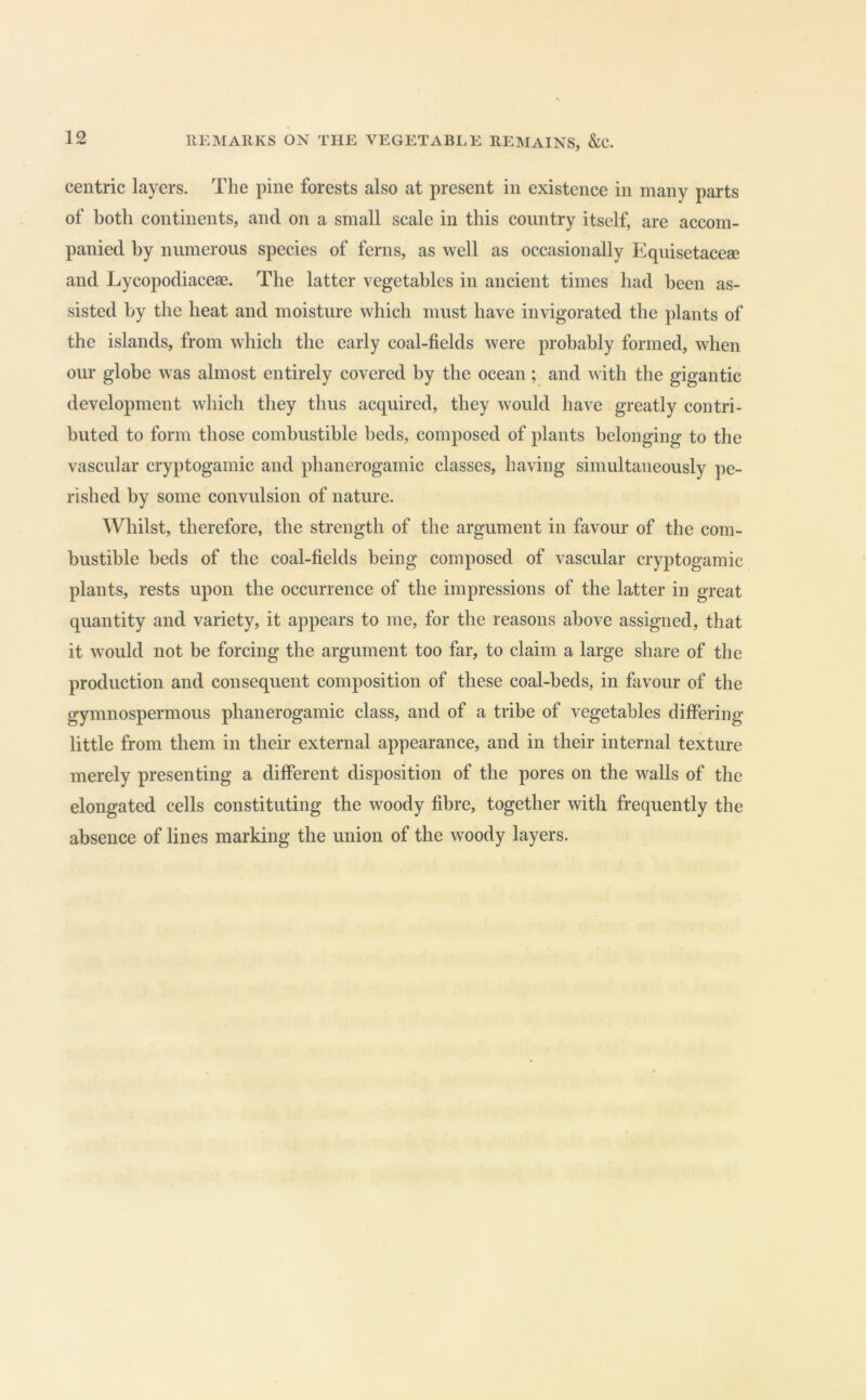 centric layers. The pine forests also at present in existence in many parts of both continents, and on a small scale in this country itself, are accom- panied by numerous species of ferns, as well as occasionally P^quisetacese and Lycopodiaceae. The latter vegetables in ancient times had been as- sisted by the heat and moisture which must have invigorated the plants of the islands, from which the early coal-fields were probably formed, when our globe was almost entirely covered by the ocean ; and with the gigantic development which they thus acquired, they would have greatly contri- buted to form those combustible beds, composed of plants belonging to the vascular cryptogamic and phanerogamic classes, having simultaneously pe- rished by some convulsion of nature. Whilst, therefore, the strength of the argument in favour of the com- bustible beds of the coal-fields being composed of vascular cryptogamic plants, rests upon the occurrence of the impressions of the latter in great quantity and variety, it appears to me, for the reasons above assigned, that it would not be forcing the argument too far, to claim a large share of the production and consequent composition of these coal-beds, in favour of the gymnospermous phanerogamic class, and of a tribe of vegetables differing little from them in their external appearance, and in their internal texture merely presenting a different disposition of the pores on the walls of the elongated cells constituting the woody fibre, together with frequently the absence of lines marking the union of the woody layers.