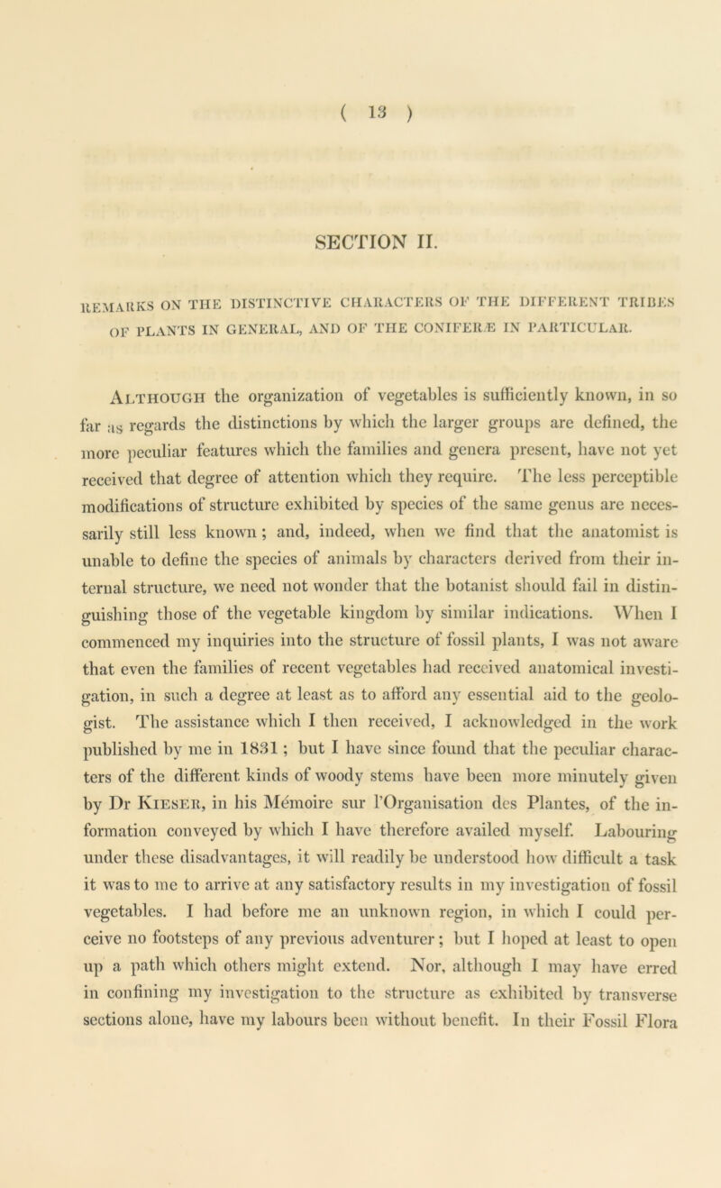 SECTION II. IIEMAUKS ON THE DISTINCTIVE CHARACTERS OF THE DIFFERENT TRIBES OF FLxVNTS IN GENERAL, AND OF THE CONIFER/E IN PARTICULAR. Although the organization of vegetables is sufficiently known, in so far as regards the distinctions hy which the larger groups are defined, the more peculiar features which the families and genera present, have not yet received that degree of attention which they require. The less perceptible modifications of structure exhibited hy species of the same genus are neces- sarily still less known; and, indeed, when we find that the anatomist is unable to define the species of animals hy characters derived from their in- ternal structure, we need not wonder that the botanist should fail in distin- guishing those of the vegetable kingdom hy similar indications. When 1 commenced my inquiries into the structure of fossil plants, I was not aware that even the families of recent vegetables had received anatomical investi- gation, in such a degree at least as to afford any essential aid to the geolo- gist. The assistance which I then received, I acknowledged in the work published hy me in 18.S1; hut I have since found that the peculiar charac- ters of the different kinds of woody stems have been more minutely given by Dr Kieser, in his Mffinoire sur rOrganisation des Plantes, of the in- formation conveyed hy which I have therefore availed myself Labouring under these disadvantages, it will readily he understood how difficult a task it was to me to arrive at any satisfactory results in my investigation of fossil vegetables. I had before me an unknown region, in which I could per- ceive no footsteps of any previous adventurer; hut I hoped at least to open up a path which others might extend. Nor, although I may have erred in confining my investigation to the structure as exhibited hy transverse sections alone, have my labours been without benefit. In their Fossil Flora