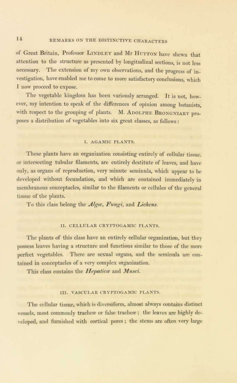 of Great Britain, Professor Bindley and Mr Hutton have shewn that attention to the structure as presented by longitudinal sections, is not less necessary. The extension of my own observations, and the progress of in- vestigation, have enabled me to come to more satisfactory conclusions, which I now proceed to expose. The vegetable kingdom has been variously arranged. It is not, how- ever, my intention to speak of the differences of opinion among botanists, with respect to the grouping of plants. M. Adolphe Brongniart pro- poses a distribution of vegetables into six great classes, as follows: I. AGAMIC PLANTS. These plants have an organization consisting entirely of cellular tissue, or intersecting tubular filaments, are entirely destitute of leaves, and have only, as organs of reproduction, very minute seminula, which appear to be developed without fecundation, and which are contained immediately in membranous conceptacles, similar to the filaments or cellules of the general tissue of the plants. To this class belong the AlgcB, Fungi, and Lichens. II. CELLULAR CRYPTOGAMIC PLANTS. The plants of this class have an entirely cellular organization, but they possess leaves having a structure and functions similar to those of the more perfect vegetables. There are sexual organs, and the seminula are con- tained in conceptacles of a very complex organization. This class contains the Hepaticce and Musci. III. VASCULAR CRYPTOGAMIC PLANTS. The cellular tissue, which is diversiform, almost always contains distinct vessels, most commonly tracheae or false tracheae; the leaves are highly de- veloped, and furnished with cortical pores ; the stems are often very large