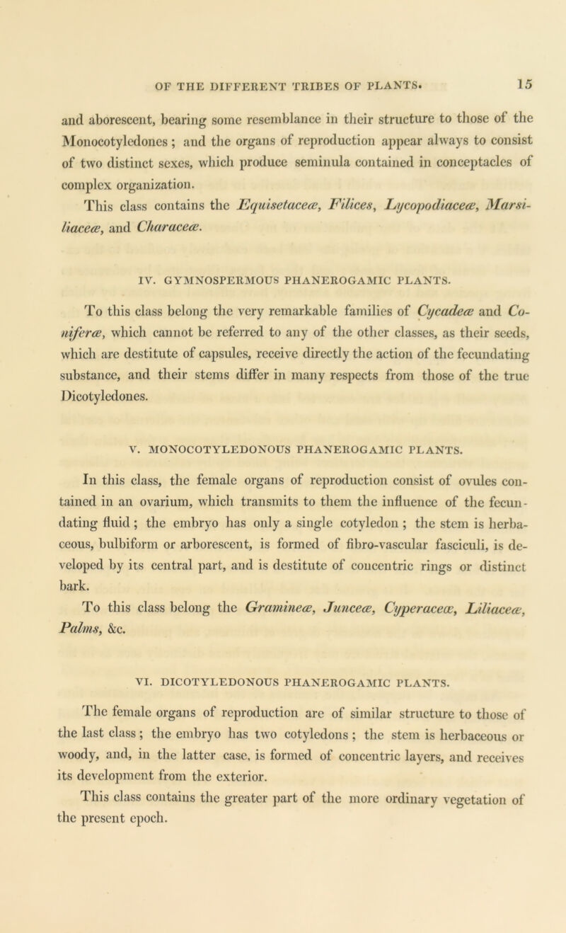 and aborescent, bearing some resemblance in their structure to those of the Monocotyledones ; and the organs of reproduction appear always to consist of two distinct sexes, which produce seminula contained in conceptacles of complex organization. This class contains the Equisetacece, Filices^ LycopodiacecB^ Marsi- liaceaBy and Characea\ IV. GYMNOSPERMOUS PHANEROGAMIC PLANTS. To this class belong the very remarkable families of CycadecB and Co- nifercB, which cannot be referred to any of the other classes, as their seeds, which arc destitute of capsules, receive directly the action of the fecundating substance, and their stems differ in many respects from those of the true Dicotyledones. V. MONOCOTYLEDONOUS PHANEROGAMIC PLANTS. In this class, the female organs of reproduction consist of ovules con- tained in an ovarium, which transmits to them the influence of the fecun- dating fluid; the embryo has only a single cotyledon ; the stem is herba- ceous, bulbiform or arborescent, is formed of fibro-vascular fasciculi, is de- veloped by its central part, and is destitute of concentric rings or distinct bark. To this class belong the Grammece, Juncece, Cyperacece, LiliacecE, Palms, &c. VI. DICOTYLEDONOUS PHANEROGAMIC PLANTS. The female organs of reproduction are of similar structure to those of the last class; the embryo has two cotyledons ; the stem is herbaceous or woody, and, in the latter case, is formed of concentric layers, and receives its development from the exterior. This class contains the greater part of the more ordinary vegetation of the present epoch.