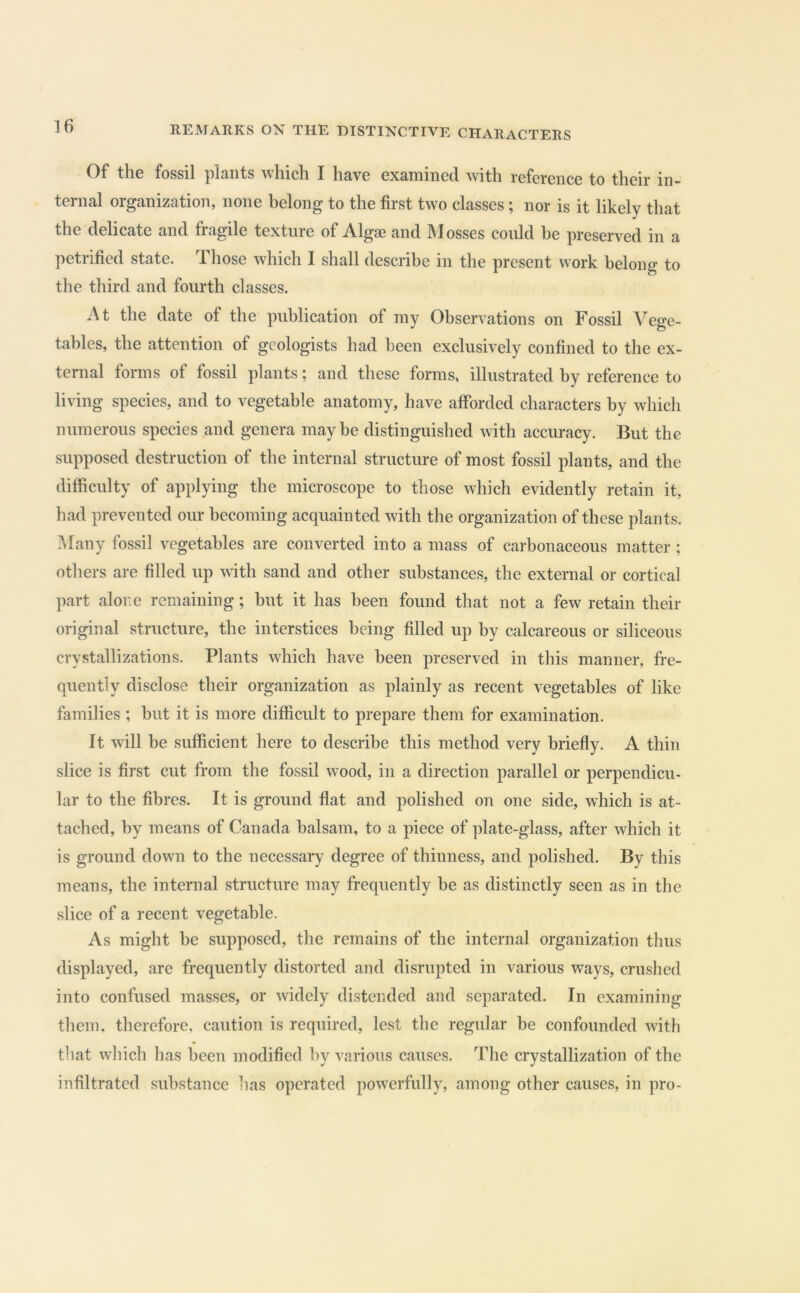 Of the fossil plants which I have examined with reference to their in- ternal organization, none belong to the first two classes; nor is it likely that the delicate and fragile texture of Algae and Mosses could he preserved in a petrified state. Those which I shall describe in the present work belong to the third and fourth classes. At the date of the publication of iny Observations on Fossil Vege- tables, the attention of geologists had been exclusively confined to the ex- ternal forms of fossil plants; and these forms, illustrated by reference to living species, and to vegetable anatomy, have afforded characters by which numerous species and genera maybe distinguished with accuracy. But the supposed destruction of the internal structure of most fossil plants, and the difficulty of applying the microscope to those which evidently retain it, had prevented our becoming acquainted with the organization of these plants. Many fossil vegetables are converted into a mass of carbonaceous matter ; others are filled up with sand and other substances, the external or cortical part alor.e remaining; hut it has been found that not a few retain their original structure, the interstices being filled up by calcareous or siliceous crystallizations. Plants which have been preserved in this manner, fre- quently disclose their organization as plainly as recent vegetables of like families ; hut it is more difficult to prepare them for examination. It will be sufficient here to describe this method very briefly. A thin slice is first cut from the fossil wood, in a direction parallel or perpendicu- lar to the fibres. It is ground flat and polished on one side, which is at- tached, by means of Canada balsam, to a piece of plate-glass, after which it is ground down to the necessary degree of thinness, and polished. By this means, the internal structure may frequently be as distinctly seen as in the slice of a recent vegetable. As might be supposed, the remains of the internal organization thus displayed, are frequently distorted and disrupted in various ways, crushed into confused masses, or widely distended and separated. In examining them, therefore, caution is required, lest the regular he confounded with that which has been modified by various causes. The crystallization of the infiltrated substance lias operated powerfully, among other causes, in pro-