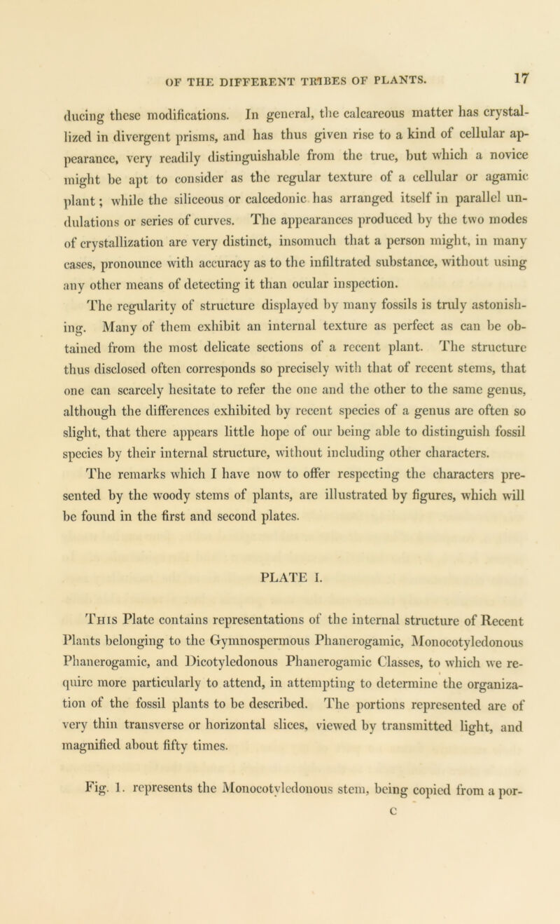 (liiciiig these modifications. In general, the calcareous matter has crystal- lized in divergent prisms, and has thus given rise to a kind of cellular ap- pearance, very readily distinguishable from the true, but which a novice might be apt to consider as the regular texture of a cellular or agamic plant; while the siliceous or calcedonic has arranged itself in parallel un- dulations or series of curves. The appearances produced by the two modes of crystallization are very distinct, insomuch that a person might, in many cases, pronounce with accuracy as to the infiltrated substance, without using any other means of detecting it than ocular inspection. The regularity of structure displayed by many fossils is truly astonish- ing. Many of them exhibit an internal texture as perfect as can be ob- tained from the most delicate sections of a recent plant. The structure thus disclosed often corresponds so precisely with that of recent stems, that one can scarcely hesitate to refer the one and the other to the same genus, although the differences exhibited by recent species of a genus are often so slight, that there appears little hope of our being able to distinguish fossil species by their internal structure, without including other characters. The remarks which I have now to offer respecting the characters pre- sented by the woody stems of plants, are illustrated by figures, which will be found in the first and second plates. PLATE I. This Plate contains representations of the internal structure of Recent Plants belonging to the Gymnospermous Phanerogamic, IMonocotyledonous Phanerogamic, and Dicotyledonous Phanerogamic Classes, to which we re- I (piirc more particularly to attend, in attempting to determine the organiza- tion of the fossil plants to be described. The portions represented are of very thin transverse or horizontal slices, viewed by transmitted light, and magnified about fifty times. Fig. 1. represents the Monocotylcdonous stem, being copied from a por- c