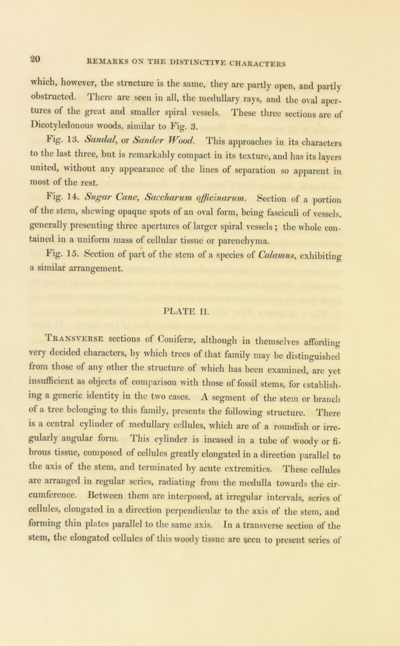which, however, the structure is the same, they are partly open, and partly obstructed. There are seen in all, the medullary rays, and the oval aper- tures of the great and smaller spiral vessels. These three sections are of Dicotyledonous woods, similar to Fig. S. Fig. 13. Sandal, or Sander Wood. This approaches in its characters to the last three, but is remarkably compact in its texture, and has its layers united, without any appearance of the lines of separation so apparent in most of the rest. Fig. 14. Sugar Cane, Saccharum officinarum. Section of a portion of the stem, shewing opaque spots of an oval form, being fasciculi of vessels, generally presenting three apertures of larger spiral vessels ; the whole con- tained in a uniform mass of cellular tissue or parenchyma. Fig. 15. Section of part of the stem of a species of Calamus, exhibiting a similar arrangement. PLATE II. Transverse sections of Conifera?, although in themselves affording very decided characters, by which trees of that family may he distinguished from those of any other the structure of which has been examined are vet insufficient as objects of comparison with those of fossil stems, for establish- ing a generic identity in the two cases. A segment of the stem or branch of a tree belonging to this family, presents the following structure. There is a central cylinder of medullary cellules, which are of a roundish or irre- gularly angular form. This cylinder is incased in a tube of woody or fi- brous tissue, composed of cellules greatly elongated in a direction parallel to the axis of the stem, and terminated by acute extremities. These cellules are arranged in regular series, radiating from the medulla towards the cir- cumference. Between them are interposed, at irregular intervals, series of cellules, elongated in a direction perpendicular to the axis of the stem, and forming thin plates parallel to the same axis. In a transverse section of the stem, the elongated cellules of this woody tissue are seen to present series of