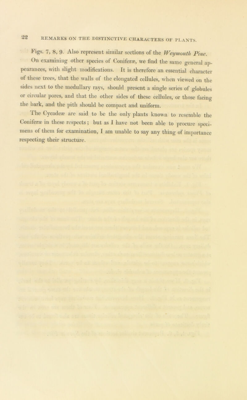 Figs. 7, 8, 9. Also represent similar sections of the Weymouth Fine, On examining other species of Conifera?, we find the same general ap- pearances, with slight modifications. It is therefore an essential character of these trees, that the walls of the elongated cellules, when viewed on the sides next to the medullary rays, should present a single series of globules or circular pores, and that the other sides of these cellules, or those facing the bark, and the pith should be compact and uniform. 1 he Cycadeae are said to be the only plants known to resemble the Coniferae in these respects; but as I have not been able to procure speci- mens of them for examination, I am unable to say any thing of importance respecting their structure.