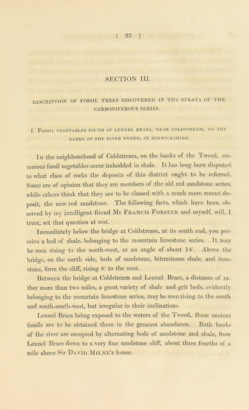 SECTION 111. desciuption of fossil trees discovered in the strata of I'HE CARBONIFEROUS SERIES. I. Fossil vegetables found at lennel braes, near coldstream, on the BANKS OF the RIVER TWEED, IN BERWICKSHIRE. In the neighbourhood of Coldstream, on the banks of the Tweed, nu- merous fossil vegetables occur imbedded in shale. It has long been disputed to what class of rocks the deposits of this district ought to be referred. Some are of opinion that they are members of the old red sandstone series, while others think that they are to be classed with a much more recent de- posit, the new red sandstone. The following facts, which have been ob- served by my intelligent friend Mr Francis Forster and myself, will, I trust, set that question at rest. Immediately below the bridge at Coldstream, at its south end, you per- ceive a bed of shale, belonging to the mountain limestone series. It may be seen rising to the north-west, at an angle of about 14°. Above the bridge, on the north side, beds of sandstone, bituminous shale, and iron- stone, form the cliff, rising 8° to the west. Between the bridge at Coldstream and Lennel Braes, a distance of ra- ther more than two miles, a great variety of shale and grit beds, evidently belonging to the mountain limestone series, maybe seen rising to the south and south-south-west, but irregular in their inclinations. Lennel Braes being exposed to the waters of the Tweed, these ancient fossils are to be obtained there in the greatest abundance. Both banks of the river are occupied by alternating beds of sandstone and shale, from Lennel Braes down to a very fine sandstone cliff, about three fourths of a mile above Sir David Mii.ne’s house.