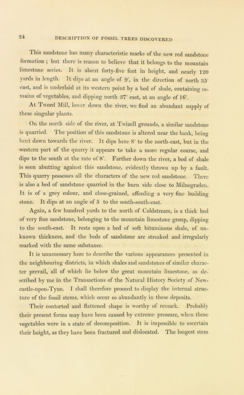 This sandstone has many characteristic marks of the new red sandstone formation ; but there is reason to believe that it belongs to the mountain limestone series. It is about forty-five feet in height, and nearly 120 yards in length. It dips at an angle of 9°, in the direction of north S5° east, and is underlaid at its western point by a bed of shale, containing re- mains of vegetables, and dipping north 37° east, at an angle of 16°, At Tweed Mill, lower down the river, we find an abundant supply of these singular plants. On the north side of the river, at Twizell grounds, a similar sandstone is quarried. The position of this sandstone is altered near the bank, being bent down towards the river. It dips here 8° to the north-east, but in the western part of the quarry it appears to take a more regvdar course, and dips to the south at the rate of 8°. Farther down the river, a bed of shale is seen abutting against this sandstone, evidently thrown up by a fault. This quarry possesses all the characters of the new red sandstone. There is also a bed of sandstone quarried in the burn side close to Milnegraden. It is of a grey colour, and close-grained, affording a very fine building stone. It dips at an angle of 5 to the south-south-east. Again, a few hundred yards to the north of Coldstream, is a thick bed of very fine sandstone, belonging to the mountain limestone group, dipping to the south-east. It rests upon a bed of soft bituminous shale, of un- known thickness, and the beds of sandstone are streaked and irregularly marked with the same substance. It is unnecessary here to describe the various appearances presented in the neighbouring districts, in which shales and sandstones of similar charac- ter prevail, all of which lie below the great mountain limestone, as de- scribed by me in the Transactions of the Natural History Society of New- castle-upon-Tyne. I shall therefore proceed to display the internal struc- ture of the fossil stems, which occur so abundantly in these deposits. Their contorted and flattened shape is worthy of remark. Probably their present forms may have been caused by extreme pressure, when these vegetables were in a state of decomposition. It is impossible to ascertain their height, as they have been fractured and dislocated. The longest stem