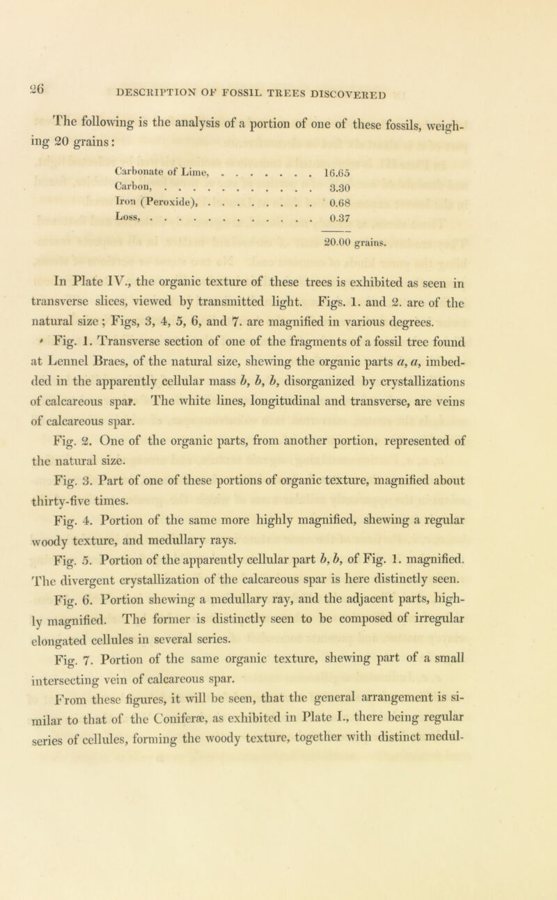 The following is the analysis of a portion of one of these fossils, weigh- ing 20 grains: Carbonate of Lime, 16.65 Carbon, 3.30 Iron (Peroxide), 0.68 I^oss, 0.37 20.00 grains. In Plate IV., the organic texture of these trees is exhibited as seen in transverse slices, viewed by transmitted light. Figs. 1. and 2. are of the natural size; Figs, 3, 4, 5, 6, and 7. are magnified in various degrees. * Fig. 1. Transverse section of one of the fragments of a fossil tree found at Lennel Braes, of the natural size, shewing the organic parts «, a, imbed- ded in the apparently cellular mass h, Z>, h, disorganized by crystallizations of calcareous spar. The white lines, longitudinal and transverse, are veins of calcareous spar. Fig. 2. One of the organic parts, from another portion, represented of the natural size. Fig. 3. Part of one of these portions of organic texture, magnified about thirty-five times. Fig. 4. Portion of the same more highly magnified, shewing a regular woody texture, and medullary rays. Fig. 5. Portion of the apparently cellular part h, Z>, of Fig. 1. magnified. The divergent crystallization of the calcareous spar is here distinctly seen. Fig. 6. Portion shewing a medullary ray, and the adjacent parts, high- ly magnified. The former is distinctly seen to be composed of irregular elongated cellules in several series. Fig. 7. Portion of the same organic texture, shewing part of a small intersecting vein of calcareous spar. From these figures, it will he seen, that the general arrangement is si- milar to that of the Coniferae, as exhibited in Plate I., there being regular series of cellules, forming the woody texture, together with distinct medul-