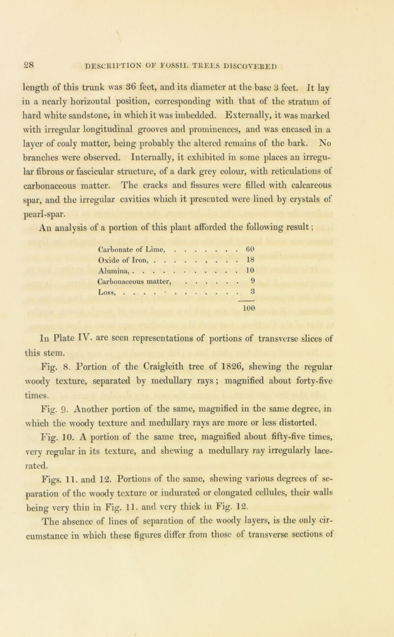 length of this trunk was 36 feet, and its diameter at the base 3 feet. It lay in a nearly horizontal position, corresponding with that of the stratum of hard white sandstone, in which it was imbedded. Externally, it was marked with irregular longitudinal grooves and prominences, and was encased in a layer of coaly matter, being probably the altered remains of the bark. No branches w^ere observed. Internally, it exhibited in some places an irregu- lar fibrous or fascicular structure, of a dark grey colour, with reticulations of carbonaceous matter. The cracks and fissures were filled with calcareous spar, and the irregular cavities which it presented were lined by crystals of pearl-spar. An analysis of a portion of this plant afforded the following result; Carbonate of Lime, 60 Oxide of Iron, 18 Alumina, 10 Carbonaceous matter, 9 Loss, . . . . • 3 100 In Plate IV. are seen representations of portions of transverse slices of this stem. Fig. 8. Portion of the Craigleith tree of 1826, shewing the regular woody texture, separated by medullary rays; magnified about forty-five times. Fig. 9. Another portion of the same, magnified in the same degree, in which the woody texture and medullary rays are more or less distorted. Fig. 10. A portion of the same tree, magnified about fifty-five times, very regular in its texture, and shewing a medullary ray irregularly lace- rated. Figs. 11. and 12. Portions of the same, shewing various degrees of se- paration of the woody texture or indurated or elongated cellules, their walls being very thin in Fig. 11. and very thick in Fig. 12. The absence of lines of separation of the woody layers, is the only cir- cumstance in which these figures differ from those of transverse sections of