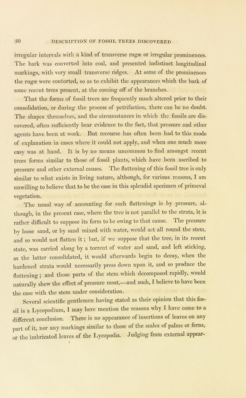 irregular intervals with a kind of transverse rugae or irregular prominences. The hark was converted into coal, and presented indistinct longitudinal markings, with very small transverse ridges. At some of the prominences the rugae were contorted, so as to exhibit the appearances which the bark of some recent trees present, at the coming off* of the branches. That the forms of fossil trees are frequently much altered prior to their consolidation, or during the process of petrifaction, there can be no doubt. The shapes themselves, and the circumstances in which the fossils are dis- covered, often sufficiently hear evidence to the fact, that pressure and other ao-ents have been at work. But recourse has often been had to this mode of explanation in cases where it could not apply, and when one much more easy was at hand. It is by no means uncommon to find amongst recent trees forms similar to those of fossil plants, which have been ascribed to pressure and other external causes. The flattening of this fossil tree is only similar to what exists in living nature, although, for various reasons, I am unwilling to believe that to be the case in this splendid specimen of primeval vegetation. The usual way of accounting for such flattenings is by pressure, al- though, in the present case, where the tree is not parallel to the strata, it is rather difficult to suppose its form to be owing to that cause. The pressure by loose sand, or by sand mixed with water, would act all round the stem, and so would not flatten it; but, if we suppose that the tree, in its recent state, was carried along by a torrent of water and sand, and left sticking, as the latter consolidated, it would afterwards begin to decay, when the hardened strata would necessarily press down upon it, and so pioduce the flattening; and those parts of the stem which decomposed rapidly, would naturally shew the effect of pressure most,—and such, I believe to have been the case with the stem under consideration. Several scientific gentlemen having stated as their opinion that this fos- sil is a Lycopodium, I may here mention the reasons why I have come to a different conclusion. There is no appearance of insertions of leaves on any part of it, nor any markings similar to those of the scales of palms or ferns, or the imbricated leaves of the Lycopodia. Judging from external appear-