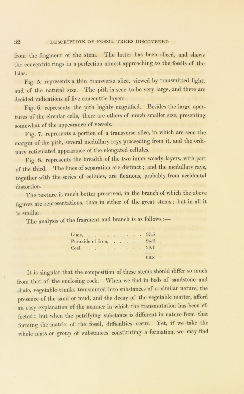 from the fragment of the stem. The latter has been sliced, and shews the concentric rings in a perfection almost approaching to the fossils of the Lias. Fig. 5. represents a thin transverse slice, viewed by transmitted light, and of the natural size. The pith is seen to be very large, and there are decided indications of five concentric layers. Fig. 6. represents the pith highly magnified. Besides the large aper- tures of the circular cells, there are others of much smaller size, presenting somewhat of the appearance of vessels. Fig. 7. represents a portion of a transverse slice, in which are seen the margin of the pith, several medullary rays proceeding from it, and the ordi- nary reticulated appearance of the elongated cellules. Fig. 8. represents the breadth of the two inner woody layers, with part of the third. The lines of separation are distinct; and the medullary rays, together with the series of cellules, are flexuous, probably from accidental distortion. The texture is much better preserved, in the branch of which the above figures are representations, than in either of the great stems; but in all it is similar. The analysis of the fragment and branch is as follows :— Lime, 37.5 Peroxide of Iron, . . ■ . • . 24.2 Coal, 38.1 99.8 It is singular that the composition of these stems should differ so much from that of the enclosing rock. When we find in beds of sandstone and shale, vegetable trunks transmuted into substances of a similar nature, the presence of the sand or mud, and the decay of the vegetable matter, afford an easy explanation of the manner in which the transmutation has been ef- fected ; but when the petrifying substance is different in nature from that forming the matrix of the fossil, difficulties occur. Yet, if we take the whole mass or group of substances constituting a formation, we may find