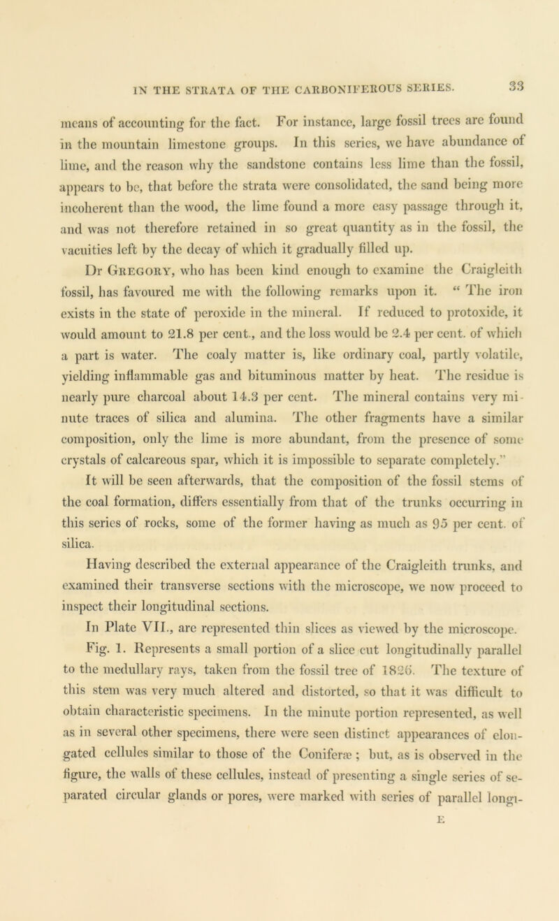 means of accounting for the fact. For instance, large fossil trees are found in the mountain limestone groups. In this series, we have abundance of lime, and the reason why the sandstone contains less lime than the fossil, appears to be, that before the strata were consolidated, the sand being more incoherent than the wood, the lime found a more easy passage through it, and was not therefore retained in so great quantity as in the fossil, the vacuities left by the decay of which it gradually filled up. Dr Gregory, who has been kind enough to examine the Craigleith fossil, has favoured me with the following remarks upon it. “ The iron exists in the state of peroxide in the mineral. If reduced to protoxide, it would amount to 21.8 per cent., and the loss would be 2.4 per cent, of which a part is water. The coaly matter is, like ordinary coal, partly volatile, yielding inflammable gas and bituminous matter by heat. The residue is nearly pure charcoal about 14.3 per cent. The mineral contains very mi- nute traces of silica and alumina. The other fragments have a similar composition, only the lime is more abundant, from the presence of some crystals of calcareous spar, which it is impossible to separate completely.” It will be seen afterwards, that the composition of the fossil stems of the coal formation, differs essentially from that of the trunks occurring in this series of rocks, some of the former having as much as 95 per cent, of silica. Having described the external appearance of the Craigleith trunks, and examined their transverse sections with the microscope, we now proceed to inspect their longitudinal sections. In Plate VIL, are represented thin slices as viewed by the microscope. Fig. 1. Represents a small portion of a slice cut longitudinally parallel to the medullary rays, taken from the fossil tree of 182b. The texture of this stem was very much altered and distorted, so that it was difficult to obtain characteristic specimens. In the minute portion represented, as well as in several other specimens, there were seen distinct appearances of elon- gated cellules similar to those of the Coniferae ; but, as is observed in the figure, the walls of these cellules, instead of presenting a single series of se- parated circular glands or pores, were marked with series of parallel longi- E