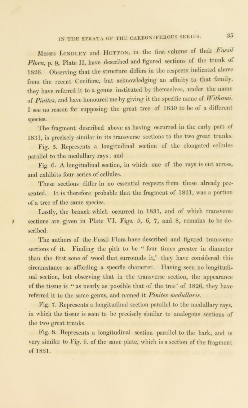 SERIES. Messrs Lindley and Hutton, in the first volume of their Fossil Flora, p. 9, Plate II, have described and figured sections of the trunk of 1826. Observing that the structure differs in the respects indicated above from the recent Coniferae, but acknowledging an affinity to that family, they have referred it to a genus instituted by themselves, under tlie name of Pinites, and have honoured me by giving it the specific name of Withami. I see no reason for supposing the great tree of 1830 to be of a different species. The fragment described above as having occurred in the early part of 1831, is precisely similar in its transverse sections to the two great trunks. Fig. 5. Represents a longitudinal section of the elongated cellules parallel to the medullary rays; and Fig. 6. A longitudinal section, in which one of the rays is cut across, and exhibits four series of cellules. These sections differ in no essential respects from those already pre- sented. It is therefore probable that the fragment of 1831, was a portion of a tree of the same species. Lastly, the branch which occurred in 1831, and of which transverse sections are given in Plate VI. Figs. 5, 6, 7, and 8, remains to be de- scribed. The authors of the Fossil Flora have described and figured transverse sections of it. Finding the pith to he “ four times greater in diameter than the first zone of wood that surrounds it,” they have considered this circumstance as affording a specific character. Having seen no longitudi- nal section, but observing that in the transverse section, the appearance of the tissue is “ as nearly as possible that of the tree” of 1826, they have referred it to the same genus, and named it Pinites meclullaris. Fig. 7. Represents a longitudinal section parallel to the medullary rays, in which the tissue is seen to he precisely similar to analogous sections of the two great trunks. Fig. 8. Represents a longitudinal section parallel to the bark, and is very similar to Fig. 6. of the same plate, which is a section of the fragment of 1831.