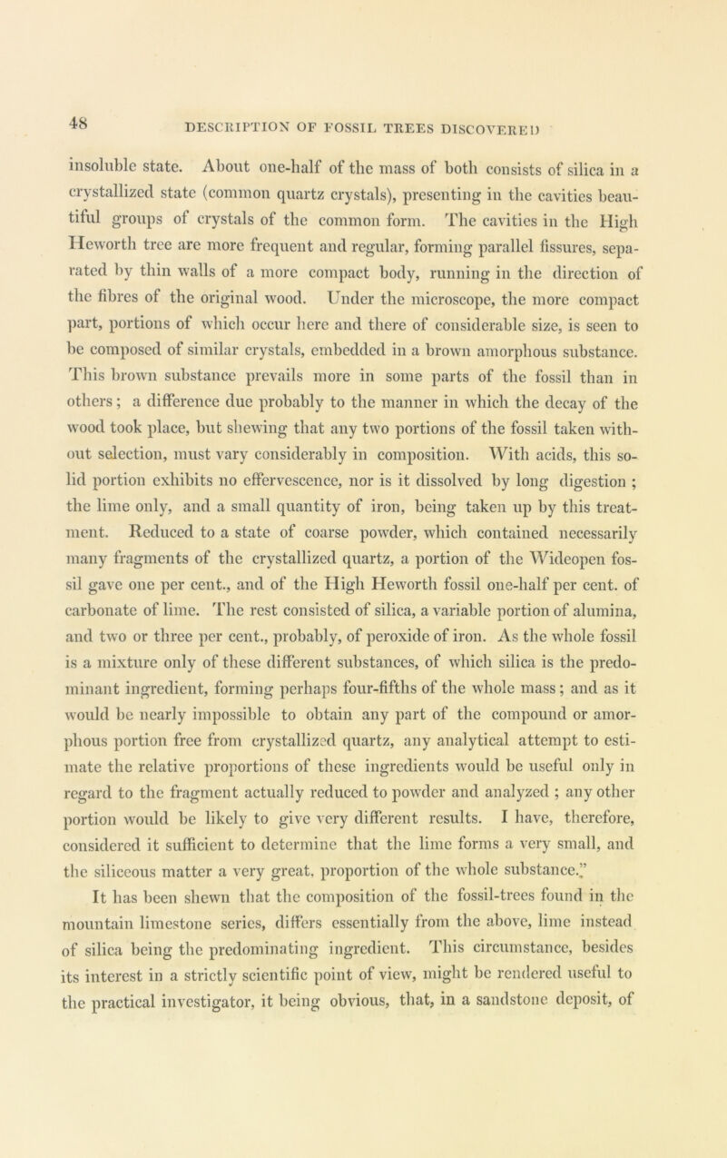 insoluble state. About oue-half of the mass of both consists of silica in a crystallized state (common quartz crystals), presenting in the cavities beau- tiful groups of crystals of the common form. The cavities in the High Heworth tree are more frequent and regular, forming parallel fissures, sepa- rated by thin walls of a more compact body, running in the direction of the fibres of the original wood. Under the microscope, the more compact part, portions of which occur here and there of considerable size, is seen to be composed of similar crystals, embedded in a brown amorphous substance. This brown substance prevails more in some parts of the fossil than in others; a difference due probably to the manner in which the decay of the wood took place, but shewing that any two portions of the fossil taken with- out selection, must vary considerably in composition. With acids, this so- lid portion exhibits no effervescence, nor is it dissolved by long digestion ; the lime only, and a small quantity of iron, being taken up by this treat- ment. Reduced to a state of coarse powder, which contained necessarily many fragments of the crystallized quartz, a portion of the Wideopen fos- sil gave one per cent., and of the High Heworth fossil one-half per cent, of carbonate of lime. The rest consisted of silica, a variable portion of alumina, and two or three per cent., probably, of peroxide of iron. As the whole fossil is a mixture only of these different substances, of which silica is the predo- minant ingredient, forming perhaps four-fifths of the whole mass; and as it would be nearly impossible to obtain any part of the compound or amor- phous portion free from crystallized quartz, any analytical attempt to esti- mate the relative proportions of these ingredients would be useful only in regard to the fragment actually reduced to powder and analyzed ; any other portion would be likely to give very different results. I have, therefore, considered it sufficient to determine that the lime forms a very small, and the siliceous matter a very great, proportion of the whole substance.’’ It has been shewn that the composition of the fossil-trees found in the mountain limestone series, differs essentially from the above, lime instead of silica being the predominating ingredient. This circumstance, besides its interest in a strictly scientific point of view, might be rendered useful to the practical investigator, it being obvious, tliat, in a sandstone deposit, of