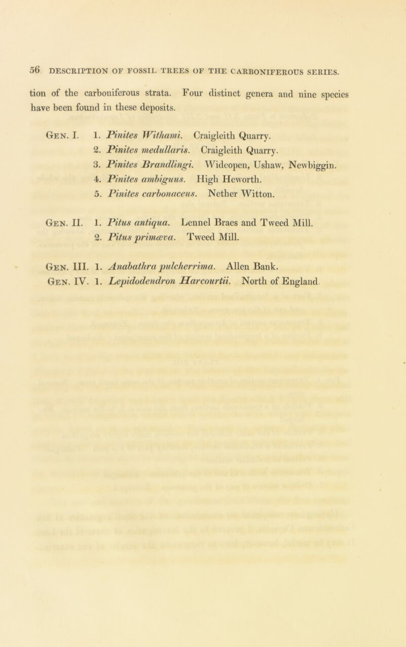 tion of the carboniferous strata. Four distinct genera and nine species have been found in these deposits. Gen. I. 1. Pinites Withaini. Craigleith Quarry. 2. Pinites medullaris. Craigleith Quarry. 3. Pinites Prandlingi, Wideopen, Ushaw, Newhiggin. 4. Pinites anibiguus. High Heworth. 5. Pinites ccirhonaceus. Nether Witton. Gen. II. 1. Pitus antiqua. Lennel Braes and Tweed Mill. 2. Pitus primcBva. Tweed Mill. Gen. III. 1. Anabathra pulcherrima. Allen Bank. Gen. IV. 1. Lepidodendron Harcourtii. North of England.