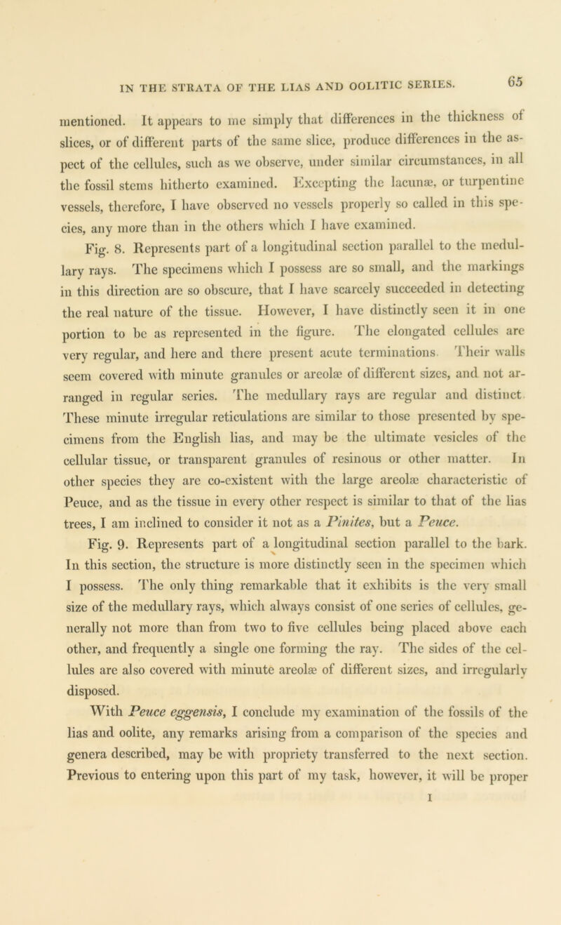 mentioned. It appears to me simply that differences in the thickness of slices, or of different parts of the same slice, produce differences in the as- pect of the cellules, such as we observe, under similar circumstances, in all the fossil stems hitherto examined. Excepting the lacunas, or turpentine vessels, therefore, I have observed no vessels properly so called in this spe- cies, any more than in the others which I have examined. Fig. 8. Represents part of a longitudinal section parallel to the medul- lary rays. The specimens which I possess are so small, and the markings in this direction are so obscure, that I have scarcely succeeded in detecting the real nature of the tissue. However, I have distinctly seen it in one portion to be as represented in the figure. The elongated cellules are very regular, and here and there present acute terminations. Their walls seem covered with minute granules or areolai? of different sizes, and not ar- ranged in regular series. The medullary rays are regular and distinct. These minute irregular reticulations are similar to those presented by spe- cimens from the English lias, and may be the ultimate vesicles of the cellular tissue, or transparent granules of resinous or other matter. In other species they are co-existent with the large areolas characteristic of Pence, and as the tissue in every other respect is similar to that of the lias trees, I am inclined to consider it not as a Pinites, but a Pence. Fig. 9. Represents part of a longitudinal section parallel to the bark. In this section, the structure is more distinctly seen in the specimen which I possess. The only thing remarkable that it exhibits is the very small size of the medullary rays, which always consist of one series of cellules, ge- nerally not more than from two to five cellules being placed above each other, and frequently a single one forming the ray. The sides of the cel- lules are also covered with minute areolae of different sizes, and irregular!v disposed. With Pence eggensiSf I conclude my examination of the fossils of the lias and oolite, any remarks arising from a comparison of the species and genera described, may be with propriety transferred to the next section. Previous to entering upon this part of my task, however, it will be proper I
