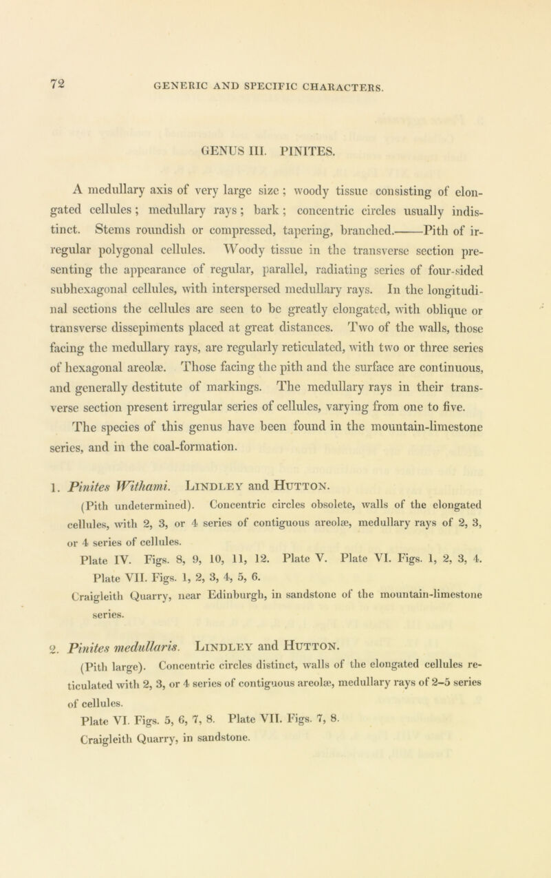 GENUS III. PINITES. A medullary axis of very large size ; woody tissue consisting of elon- gated cellules; medullary rays; bark; concentric circles usually indis- tinct. Stems roundish or compressed, tapering, branched. Pith of ir- regular polygonal cellules. Woody tissue in the transverse section pre- senting the appearance of regular, parallel, radiating series of four-sided subhexagonal cellules, with interspersed medullary rays. In the longitudi- nal sections the cellules are seen to be greatly elongated, with oblique or transverse dissepiments placed at great distances. Two of the walls, those facing the medullary rays, are regularly reticulated, with two or three series of hexagonal areolae. Those facing the pith and the surface are continuous, and generally destitute of markings. The medullary rays in their trans- verse section present irregular series of cellules, varying from one to five. The species of this genus have been found in the mountain-limestone series, and in the coal-formation. 1. Pinites Withami. Lindley and Hutton. (Pith undetermined). Concentric circles obsolete, walls of the elongated cellules, with 2, 3, or 4 series of contiguous areolae, medullary rays of 2, 3, or 4 series of cellules. Plate IV. Figs. 8, 9, 10, II, 12. Plate V. Plate VI. Figs. 1, 2, 3, 4. Plate VII. Figs. 1, 2, 3, 4, 5, 6. Craigleith Quarry, near Edinburgh, in sandstone of the mountain-limestone series. Pinites medullaris. Lindley and Hutton. (Pith large). Concentric circles distinct, walls of the elongated cellules re- ticulated with 2, 3, or 4 series of contiguous areolae, medullary rays of 2-5 series of cellules. Plate VI. Figs. 5, 6, 7, 8. Plate VII. Figs. 7, 8. Craigleith Quarry, in sandstone.