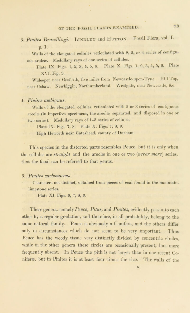 'Cf .‘3. Finite^ Brandlingi. Jhndley and Hutton. Fossil Flora, vol. I. p. 1. Walls of the elongated cellules reticulated with 2, 3, or 4 series of contigu- ous aroleie. Medullary rays of one series of cellules. Plate IX. Figs. 1, % 3, I, 5, G. Plate X. Figs. 1, 2, 3, 4, .5, 6. Plate XVI. Fig. 3. Wideopen near Gosforth, five miles from Newcastle-upon-Tyne. Hill Top, near Ushaw. Newbiggin, Northumberland. Westgate, near Newcastle, &c. 4. Pinites amhiguus. Walls of the elongated cellules reticulated with 2 or 3 series of contiguous areolai (in imperfect specimens, the areolrn separated, and disposed in one or two series). Medullary rays of 1-3 series of cellules. Plate IX. Figs. 7, 8. Plate X. Figs. 7, 8, 9. High He worth near Gateshead, county of Durham. This species in the distorted parts resembles Pence, but it is only when the cellules are straight and the areolae in one or two {never more) series, that the fossil can be referred to that genus. 5. Pinites carhonaceus. Characters not distinct, obtained from pieces of coal found in the mountain- limestone series. Plate XI. Figs. 6, 7, 8, 9. These genera, namelyPitus, and Pinites, evidently pass into each other by a regular gradation, and therefore, in all probability, belong to the same natural family. Pence is obviously a Conifera, and the others differ only in circumstances which do not seem to he very important. 'Flius Pence has the woody tissue very distinctly divided by concentric circles, while in the other genera these circles are occasionally present, but more frequently absent. In Pence the pith is not larger than in our recent Co- niferae, but in Pinites it is at least four times the size. The walls of the K