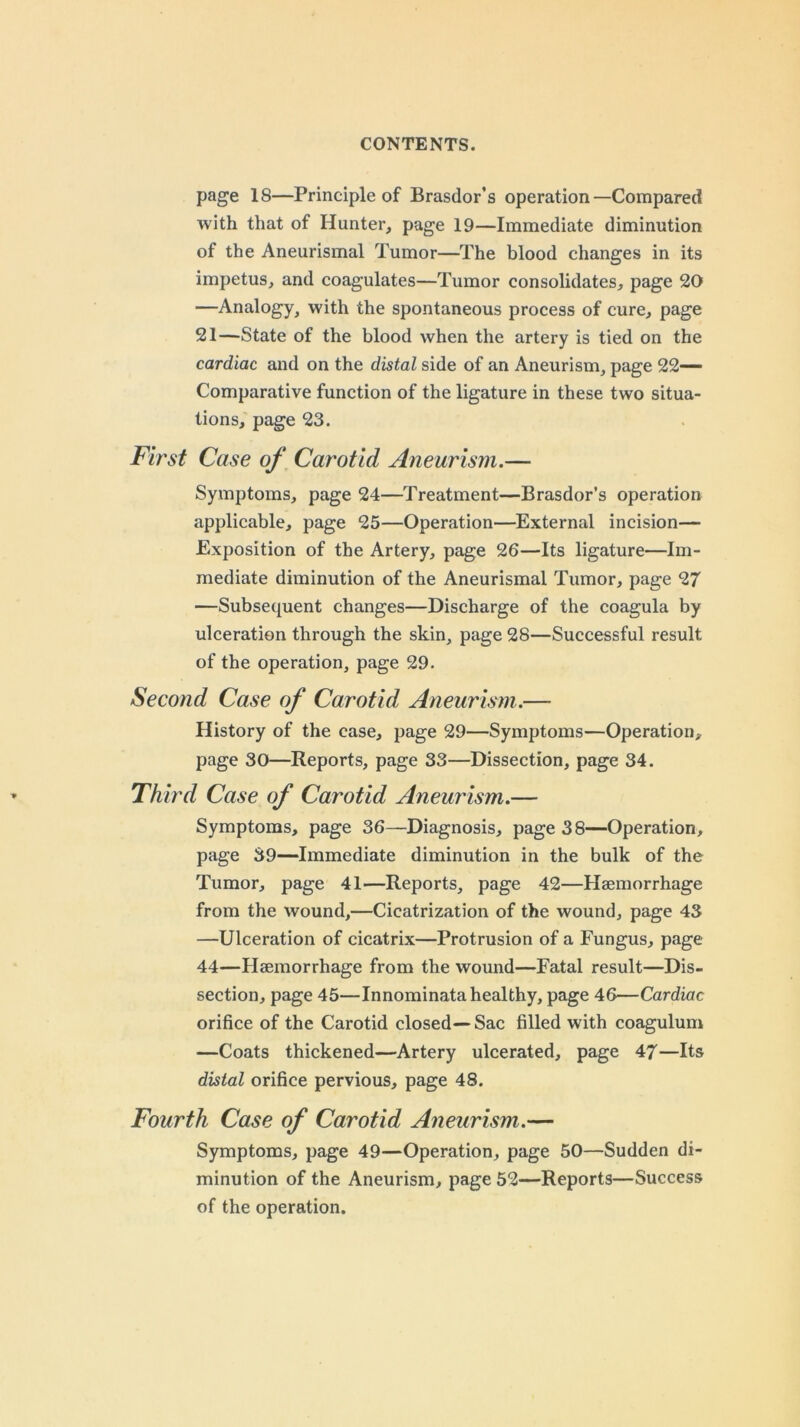 page 18—Principle of Brasdor’s operation—Compared with that of Hunter, page 19—Immediate diminution of the Aneurismal Tumor—The blood changes in its impetus, and coagulates—Tumor consolidates, page 20 —Analogy, with the spontaneous process of cure, page 21—State of the blood when the artery is tied on the cardiac and on the distal side of an Aneurism, page 22- Comparative function of the ligature in these two situa- tions, page 23. First Case of Carotid Aneurism.— Symptoms, page 24—Treatment—Brasdor’s operation applicable, page 25—Operation—External incision— Exposition of the Artery, page 26—Its ligature—Im- mediate diminution of the Aneurismal Tumor, page 27 —Subsequent changes—Discharge of the coagula by ulceration through the skin, page 28—Successful result of the operation, page 29. Second Case of Carotid Aneurism.— History of the case, page 29—Symptoms—Operation, page 30—Reports, page 33—Dissection, page 34. Third Case of Carotid Aneurism.— Symptoms, page 36—Diagnosis, page 38—Operation, page 39—Immediate diminution in the bulk of the Tumor, page 41—Reports, page 42—Haemorrhage from the wound,—Cicatrization of the wound, page 43 —Ulceration of cicatrix—Protrusion of a Fungus, page 44—Haemorrhage from the wound—Fatal result—Dis- section, page 45—Innominata healthy, page 46—Cardiac orifice of the Carotid closed—Sac filled with coagulum —Coats thickened—Artery ulcerated, page 47—Its distal orifice pervious, page 48. Fourth Case of Carotid Aneurism.— Symptoms, page 49—Operation, page 50—Sudden di- minution of the Aneurism, page 52—Reports—Success of the operation.