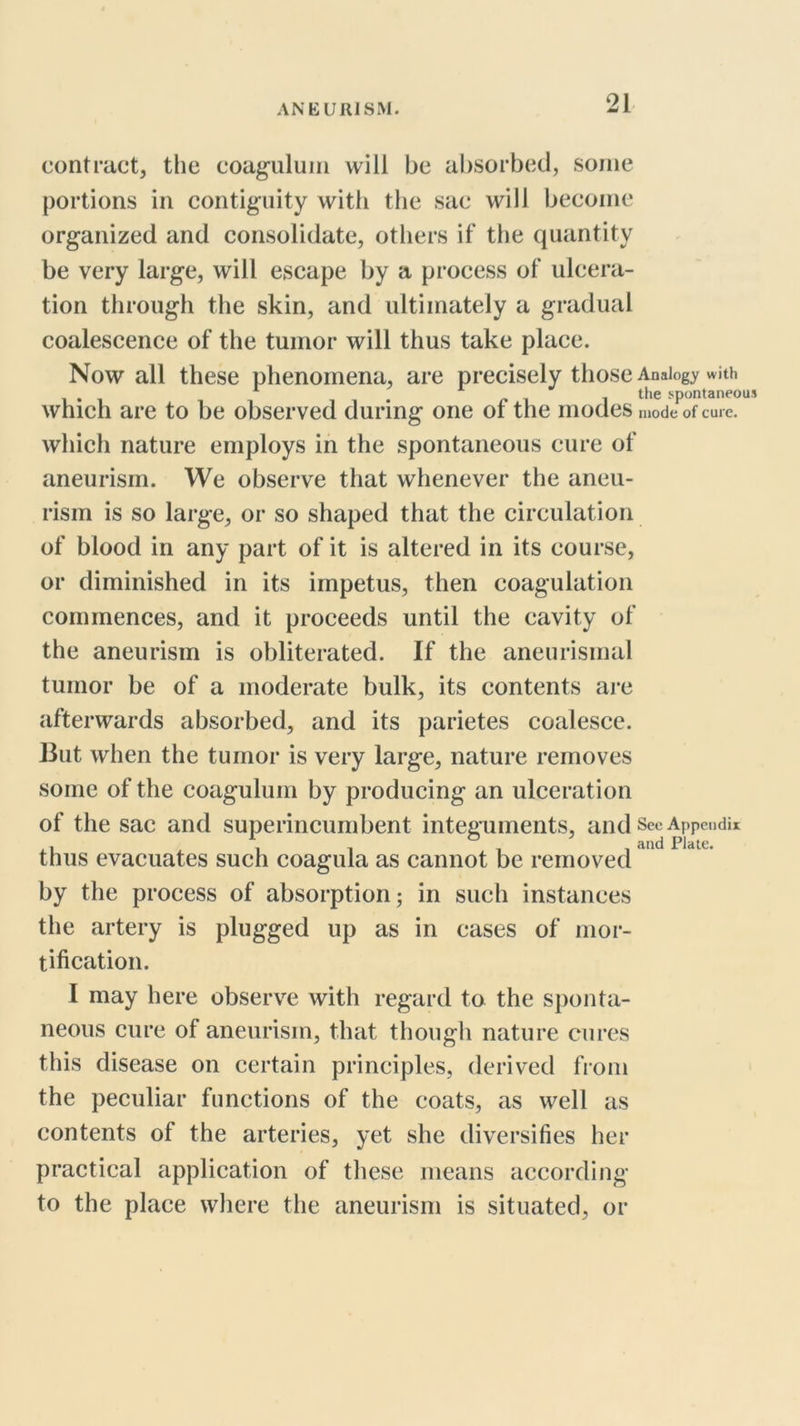 contract, the coaguluin will be absorbed, some portions in contiguity with the sac will become organized and consolidate, others if the quantity be very large, will escape by a process of ulcera- tion through the skin, and ultimately a gradual coalescence of the tumor will thus take place. Now all these phenomena, are precisely those Analogy with ^ . /'I 1 spontaneous which are to be observed during one of the modes mode of cure, which nature employs in the spontaneous cure of aneurism. We observe that whenever the aneu- rism is so large, or so shaped that the circulation of blood in any part of it is altered in its course, or diminished in its impetus, then coagulation commences, and it proceeds until the cavity of the aneurism is obliterated. If the aneurismal tumor be of a moderate bulk, its contents ai-e afterwards absorbed, and its parietes coalesce. But when the tumor is very large, nature removes some of the coagulum by producing an ulceration of the sac and superincumbent integuments, and See Appendix , , , and Plate. thus evacuates such coagula as cannot be removed by the process of absorption; in such instances the artery is plugged up as in cases of mor- tification. I may here observe with regard to the sponta- neous cure of aneurism, that though nature cures this disease on certain principles, derived from the peculiar functions of the coats, as well as contents of the arteries, yet she diversifies her practical application of these means according to the place where the aneurism is situated, or