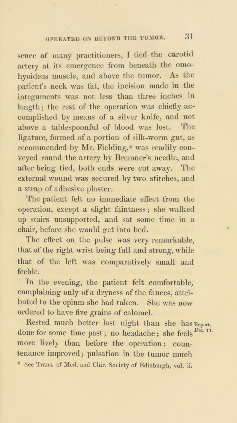 sence of many practitioners, I tied the carotid artery at its emergence from beneath the omo- hyoideiis muscle, and above the tumor. As the patient’s neck was fat, the incision made in the integuments was not less than three inches in length; the rest of the operation was chiefly ac- complished by means of a silver knife, and not above a tablespoonful of blood was lost. The ligature, formed of a portion of silk-worm gut, as recommended by Mr. Fielding,* was readily con- veyed round the artery by Bremner’s needle, and after being tied, both ends were cut away. The external wound was secured by two stitches, and a strap of adhesive plaster. The patient felt no immediate effect from the operation, except a slight faintness; she walked up stairs unsupported, and sat some time in a chair, before she would get into bed. The effect on the pulse was very remarkable, that of the right wrist being full and strong, while that of the left was comparatively small and feeble. In the evening, the patient felt comfortable, complaining only of a dryness of the fauces, attri- ■ buted to the opium she had taken. She was now ordered to have five grains of calomel. Rested much better last night than she has Report, done for some time past; no headache; she feels more lively than before the operation; coun- tenance improved; pulsation in the tumor much * See Trans, of Med. and Chir. Society of Edinburgh, vol. ii.