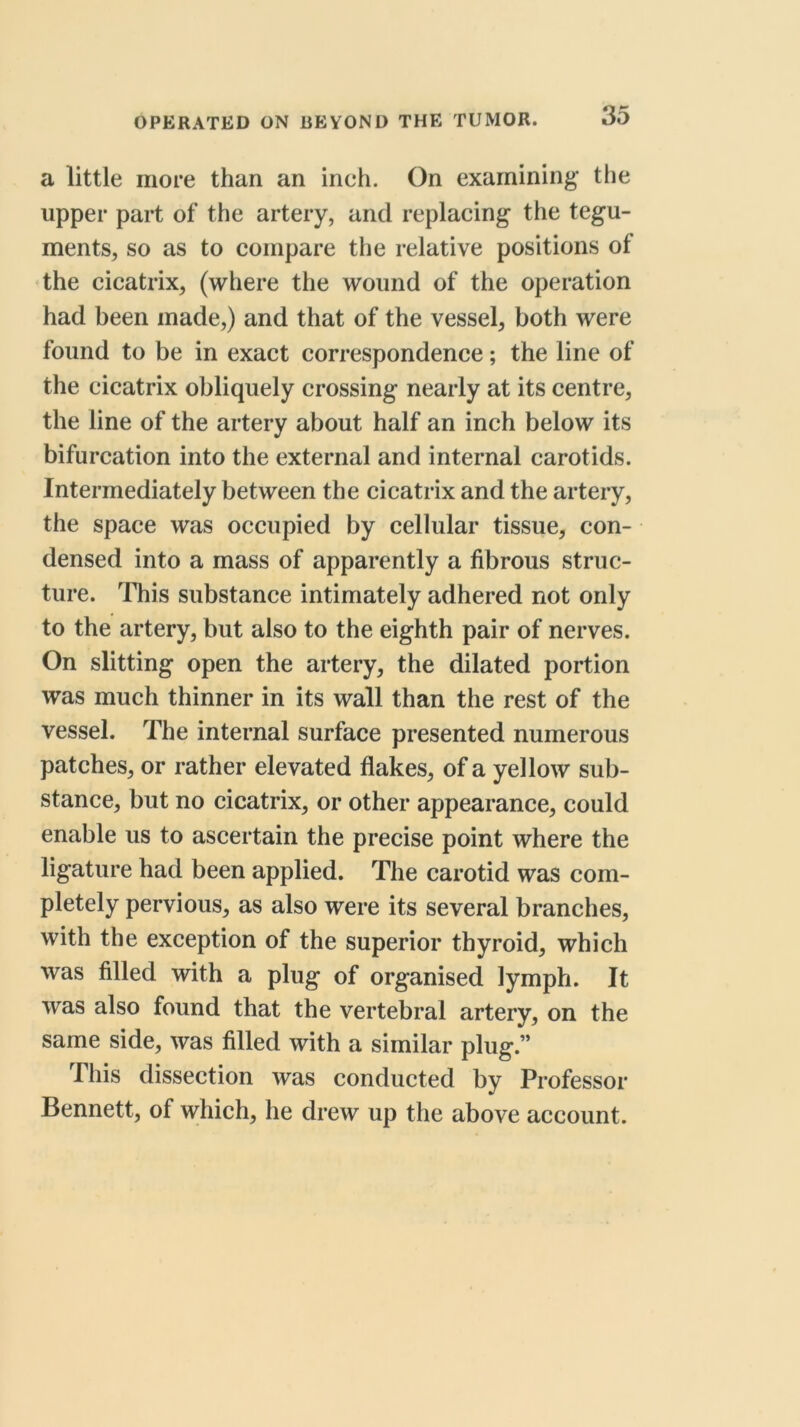 a little more than an inch. On examining the upper part of the artery, and replacing the tegu- ments, so as to compare tiie relative positions of the cicatrix, (where the wound of the operation had been made,) and that of the vessel, both were found to be in exact correspondence; the line of the cicatrix obliquely crossing nearly at its centre, the line of the artery about half an inch below its bifurcation into the external and internal carotids. Intermediately between the cicatrix and the artery, the space was occupied by cellular tissue, con- densed into a mass of apparently a fibrous struc- ture. This substance intimately adhered not only to the artery, but also to the eighth pair of nerves. On slitting open the artery, the dilated portion was much thinner in its wall than the rest of the vessel. The internal surface presented numerous patches, or rather elevated flakes, of a yellow sub- stance, but no cicatrix, or other appearance, could enable us to ascertain the precise point where the ligature had been applied. The carotid was com- pletely pervious, as also were its several branches, with the exception of the superior thyroid, which was filled with a plug of organised lymph. It was also found that the vertebral artery, on the same side, was filled with a similar plug.” riiis dissection was conducted by Professor Bennett, of which, he drew up the above account.