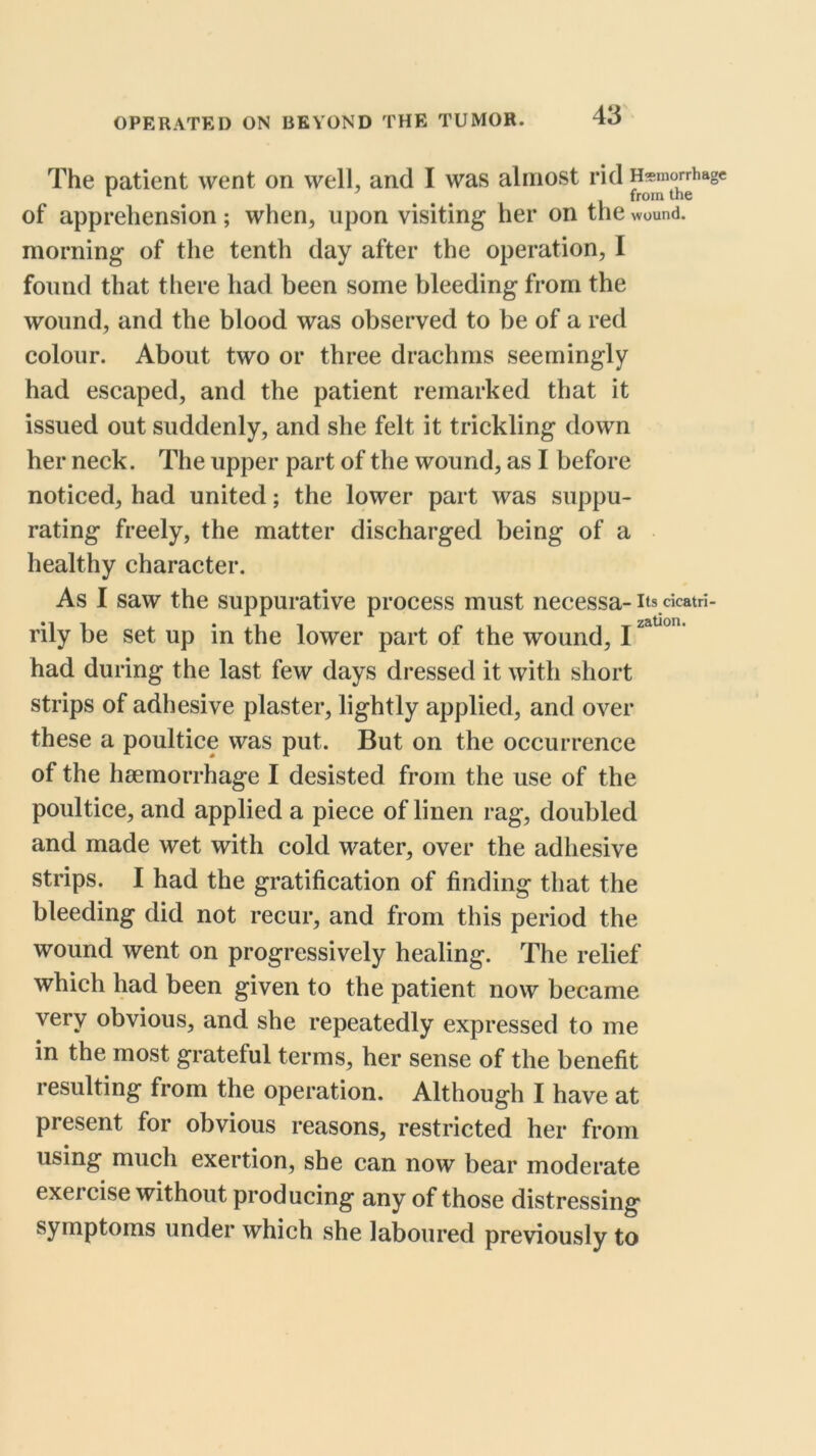 The patient went on well, and I was almost rid Hemorrhage from the of apprehension; when, upon visiting her on the wound, morning of the tenth day after the operation, I found that tliere had been some bleeding from the wound, and the blood was observed to be of a red colour. About two or three drachms seemingly had escaped, and the patient remarked that it issued out suddenly, and she felt it trickling down her neck. The upper part of the wound, as I before noticed, had united; the lower part was suppu- rating freely, the matter discharged being of a healthy character. As I saw the suppurative process must necessa- its dcatri- rily be set up in the lower part of the wound, I had during the last few days dressed it with short strips of adhesive plaster, lightly applied, and over these a poultice was put. But on the occurrence of the haemorrhage I desisted from the use of the poultice, and applied a piece of linen rag, doubled and made wet with cold water, over the adhesive strips. I had the gratification of finding that the bleeding did not recur, and from this period the wound went on progressively healing. The relief which had been given to the patient now became very obvious, and she repeatedly expressed to me in the most grateful terms, her sense of the benefit resulting from the operation. Although I have at present for obvious reasons, restricted her from using much exertion, she can now bear moderate exercise without producing any of those distressing symptoms under which she laboured previously to