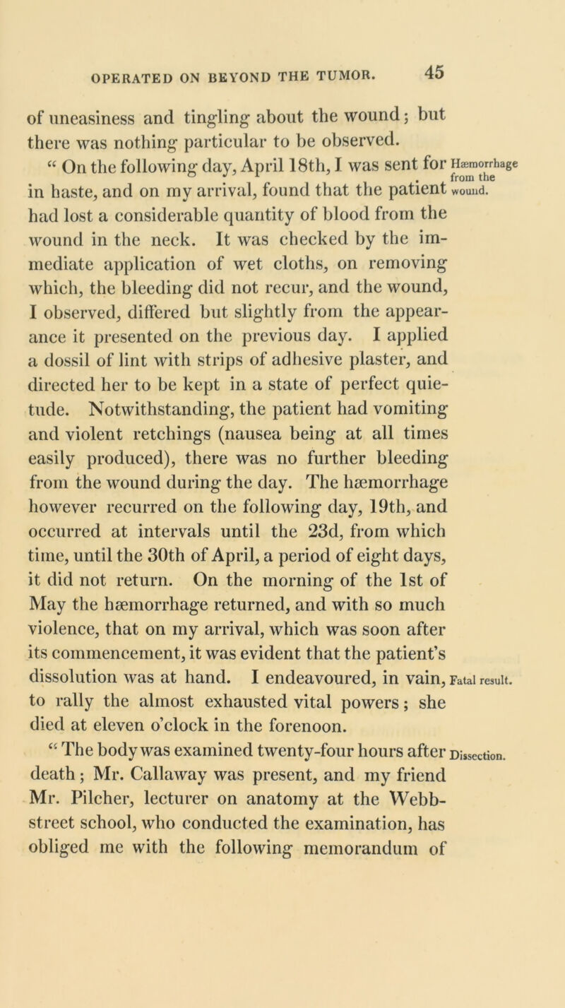 of uneasiness and tingling about the wound; but there was nothing particular to be observed. On the following day, April 18th, I was sent for Haemorrhage in haste, and on my arrival, found that the patient wound, had lost a considerable quantity of blood from the wound in the neck. It was checked by the im- mediate application of wet cloths, on removing which, the bleeding did not recur, and the wound, I observed, differed but slightly from the appear- ance it presented on the previous day. I applied a dossil of lint with strips of adliesive plaster, and directed her to be kept in a state of perfect quie- tude. Notwithstanding, the patient had vomiting and violent retchings (nausea being at all times easily produced), there was no further bleeding from the wound during the day. The haemorrhage however recurred on the following day, 19th, and occurred at intervals until the 23d, from which time, until the 30th of April, a period of eight days, it did not return. On the morning of the 1st of May the haemorrhage returned, and with so much violence, that on my arrival, which was soon after its commencement, it was evident that the patient’s dissolution was at hand. I endeavoured, in vain. Fatal result, to rally the almost exhausted vital powers; she died at eleven o’clock in the forenoon. ‘‘ The body was examined twenty-four hours after Dissection, death; Mr. Callaway was present, and my friend Mr. Pilcher, lecturer on anatomy at the Webb- street school, who conducted the examination, has obliged me with the following memorandum of