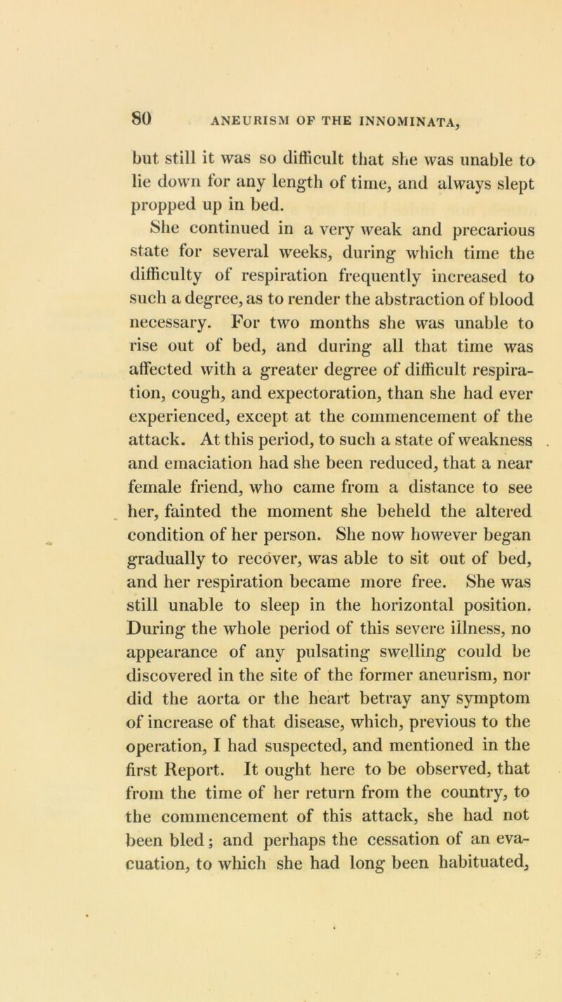 but Still it was so difficult that she was unable to lie down tor any length of time, and always slept propped up in bed. She continued in a very weak and precarious state for several weeks, during which time the difficulty of respiration frequently increased to such a degree, as to render the abstraction of blood necessary. For two months she was unable to rise out of bed, and during all that time was affected with a greater degree of difficult respira- tion, cough, and expectoration, than she had ever experienced, except at the commencement of the attack. At this period, to such a state of weakness and emaciation had she been reduced, that a near female friend, who came from a distance to see her, fainted the moment she beheld the altered condition of her person. She now however began gradually to recover, was able to sit out of bed, and her respiration became more free. She was still unable to sleep in the horizontal position. During the whole period of this severe illness, no appearance of any pulsating swelling could be discovered in the site of the former aneurism, nor did the aorta or the heart betray any symptom of increase of that disease, which, previous to the operation, I had suspected, and mentioned in the first Report. It ought here to be observed, that from the time of her return from the country, to the commencement of this attack, she had not been bled; and perhaps the cessation of an eva- cuation, to which she had long been habituated.