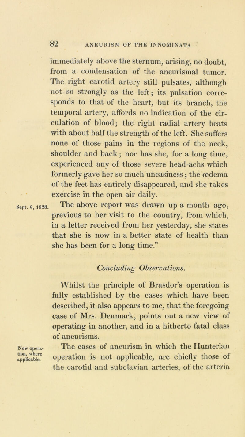 iininecliately above the sternum, arising^, no doubt, from a condensation of the aneurismal tumor. The right carotid artery still pulsates, although not so strongly as the left; its pulsation corre- sponds to that of the heart, but its branch, the temporal artery, affords no indication of the cir- culation of blood; the right radial artery beats with about half the strength of the left. She suffers none of those pains in the regions of tlie neck, shoulder and back; nor has she, for a long time, experienced any of those severe head-achs which formerly gave her so much uneasiness; the oedema of the feet has entirely disappeared, and she takes exercise in the open air daily. The above report was drawn up a month ago, previous to her visit to the country, from which, in a letter received from her yesterday, she states that she is now in a better state of health than she has been for a long time.” Concluding Observations. New opera- tion, where applicable. Whilst the principle of Brasdor’s operation is fully established by the cases which have been described, it also appears to me, that the foregoing case of Mrs. Denmark, points out a new view of operating in another, and in a hitherto fatal class of aneurisms. The cases of aneurism in which the Hunterian operation is not applicable, are chiefly those of the carotid and subclavian arteries, of the arteria