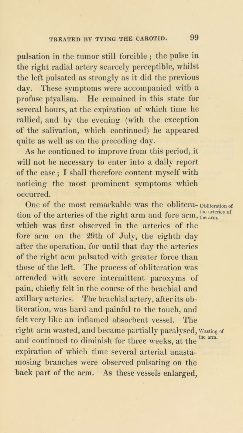 pulsation in the tumor still forcible ; the pulse in the right radial artery scarcely perceptible, whilst the left pulsated as strongly as it did the previous day. These symptoms were accompanied with a profuse ptyalism. He remained in this state for several hours, at the expiration of which time he rallied, and by the evening (with the exception of the salivation, which continued) he appeared quite as well as on the preceding day. As he continued to improve from this period, it will not be necessary to enter into a daily report of the case; I shall therefore content mvself with noticing the most prominent symptoms which occurred. One of the most remarkable was the obliter a- Obliteration of ,. ^ .1 . . n ,1 * j X* the arteries of tion ot the arteries ot the right arm and tore arm, ti,e arm. which was first observed in the arteries of the fore arm on the 29th of July, the eighth day after the operation, for until that day the arteries of the right arm pulsated with greater force than those of the left. The process of obliteration was attended with severe intermittent paroxyms of pain, chiefly felt in the course of the brachial and axillary arteries. The brachial artery, after its ob- literation, was hard and painful to the touch, and felt very like an inflamed absorbent vessel. The right arm wasted, and became partially paralysed, Wasting of and continued to diminish for three weeks, at the expiration of which time several arterial anasta- inosing branches were observed pulsating on the back part of the arm. As these vessels enlarged,