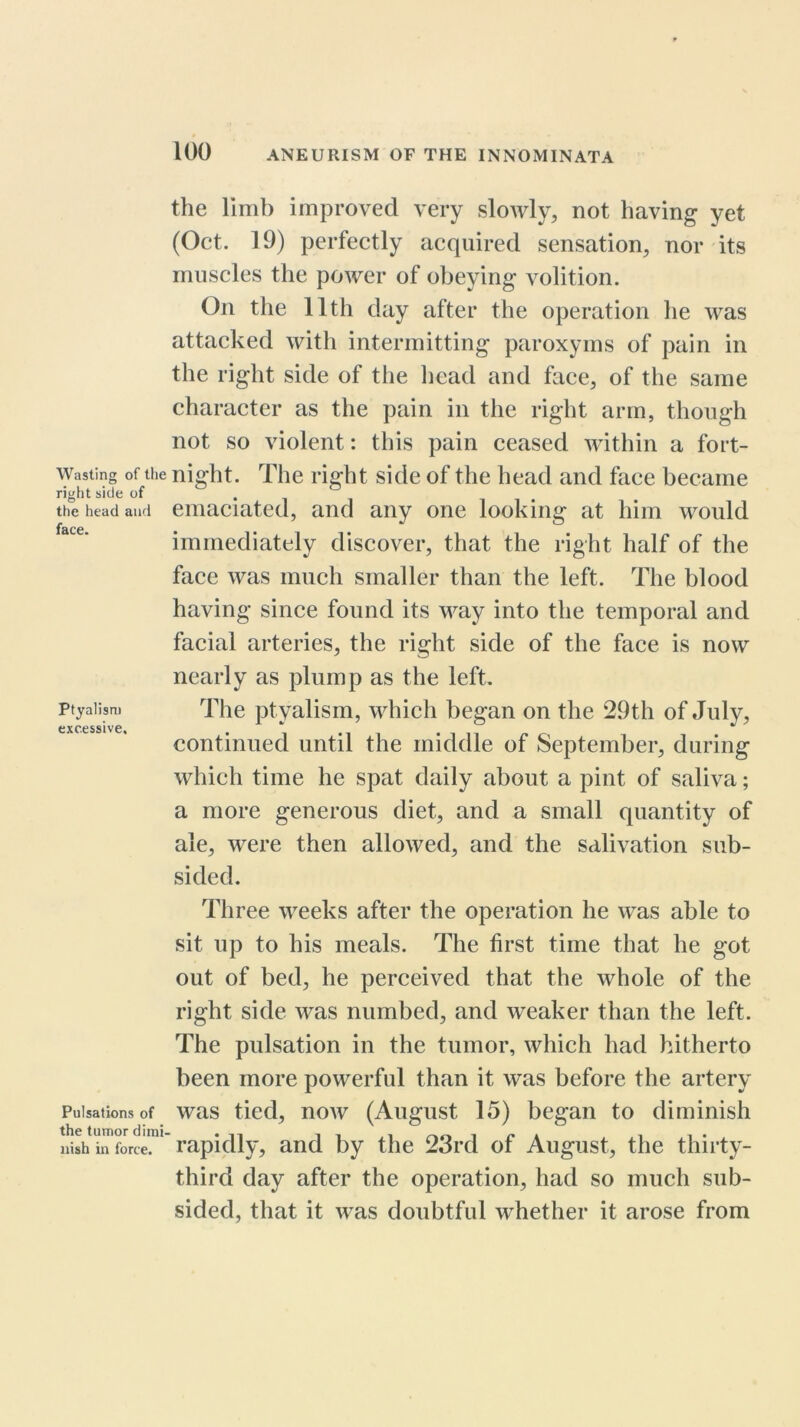 Wasting of the right side of the head and face. Ptyalism excessive. Pulsations of the tumor dimi nish in force. the limb improved very slowly, not having yet (Oct. 19) perfectly acquired sensation, nor its muscles the power of obeying volition. On the 11th day after the operation lie was attacked with intermitting paroxyms of pain in the right side of the head and face, of the same character as the pain in the right arm, though not so violent: this pain ceased within a fort- night. The right side of the head and face became emaciated, and any one looking at him would immediately discover, that the right half of the face was much smaller than the left. The blood having since found its way into the temporal and facial arteries, the right side of the face is now nearly as plump as the left. The ptyalism, which began on the 29th of July, continued until the middle of September, during which time he spat daily about a pint of saliva; a more generous diet, and a small quantity of ale, were then allowed, and the salivation sub- sided. Three weeks after the operation he was able to sit up to his meals. The first time that he got out of bed, he perceived that the whole of the right side was numbed, and weaker than the left. The pulsation in the tumor, which had hitherto been more powerful than it was before the artery was tied, now (August 15) began to diminish rapidly, and by the 23rd of August, the thirty- third day after the operation, had so much sub- sided, that it was doubtful whether it arose from