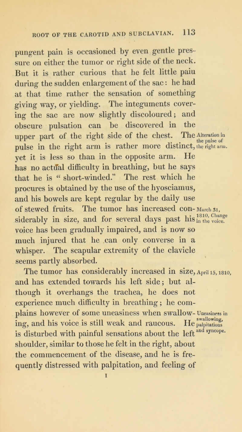 pungent pain is occasioned by even gentle pres- sure on either the tumor or right side of the neck. But it is rather curious that he felt little paiu during the sudden enlargement of the sac: he had at that time rather the sensation of something giving way, or yielding. The integuments cover- ing the sac are now slightly discoloured; and obscure pulsation can be discovered in the upper part of the right side of the chest. The Alteration in pulse in the right arm is rather more distinct, the right arm. yet it is less so than in the opposite arm. He has no actiTal difficulty in breathing, but he says that he is short-winded.” The rest which he procures is obtained by the use of the hyosciamus, and his bowels are kept regular by the daily use of stewed fruits. The tumor has increased con-March 31. siderably in size, and for several days past his/n voite^^ voice has been gradually impaired, and is now so much injured that he .can only converse in a whisper. The scapular extremity of the clavicle seems partly absorbed. The tumor has considerably increased in size, April 15, isio, and has extended towards his left side; but al- though it overhangs the trachea, he does not experience much difficulty in breathing; he com- plains however of some uneasiness when swallow- Uneasiness in ing, and his voice is still weak and raucous. He pdpUaTioS is disturbed with painful sensations about the igf^; shoulder, similar to those he felt in the right, about the commencement of the disease, and he is fre- quently distressed with palpitation, and feeling of I