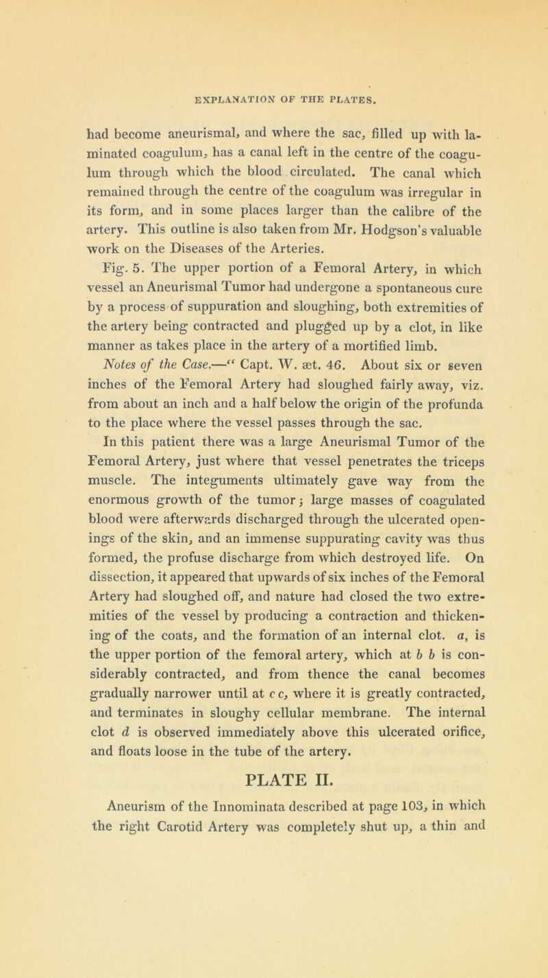 had become aneurismal, and where the sac, filled up with la- minated coagulum, has a canal left in the centre of the coagu- lum through which the blood circulated. The canal which remained through the centre of the coagulum was irregular in its form, and in some places larger than the calibre of the artery. This outline is also taken from Mr. Hodgson’s valuable work on the Diseases of the Arteries. Fig. 5. The upper portion of a Femoral Artery, in which vessel an Aneurismal Tumor had undergone a spontaneous cure by a process of suppuration and sloughing, both extremities of the artery being contracted and plugged up by a clot, in like manner as takes place in the artery of a mortified limb. Notes of the Case.—Capt. W. set. 46, About six or seven inches of the Femoral Artery had sloughed fairly away, viz. from about an inch and a half below the origin of the profunda to the place where the vessel passes through the sac. In this patient there was a large Aneurismal Tumor of the Femoral Artery, just where that vessel penetrates the triceps muscle. The integuments ultimately gave way from the enormous growth of the tumor j large masses of coagulated blood were afterwards discharged through the ulcerated open- ings of the skin, and an immense suppurating cavity was thus formed, the profuse discharge from which destroyed life. On dissection, it appeared that upwards of six inches of the Femoral Artery had sloughed off, and nature had closed the two extre- mities of the vessel by producing a contraction and thicken- ing of the coats, and the formation of an internal clot, a, is the upper portion of the femoral artery, which at 6 6 is con- siderably contracted, and from thence the canal becomes gradually narrower until at c c, where it is greatly contracted, and terminates in sloughy cellular membrane. The internal clot d is observed immediately above this ulcerated orifice, and floats loose in the tube of the artery. PLATE II. Aneurism of the Innominata described at page 103, in which the right Carotid Artery was completely shut up, a thin and