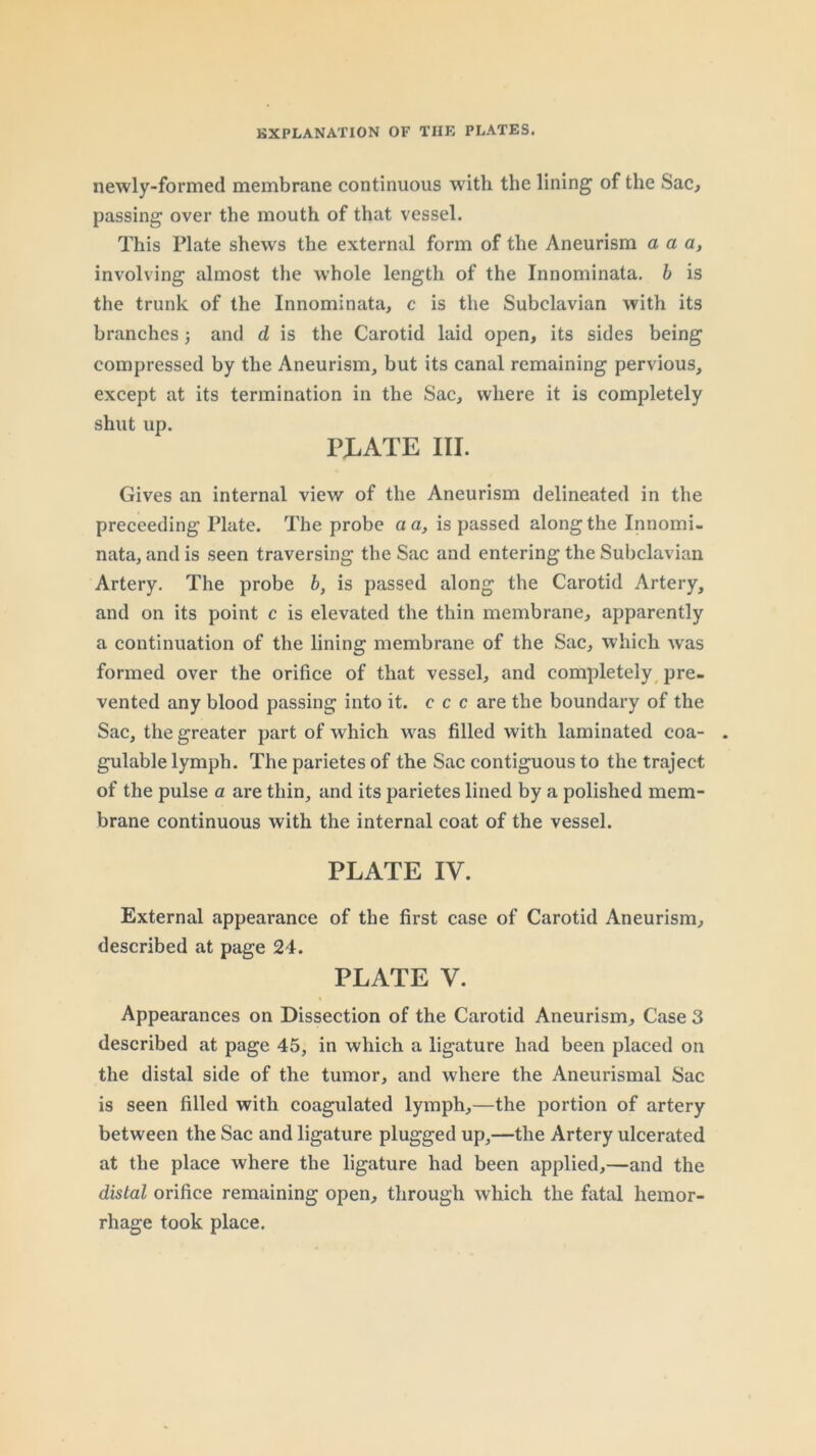 newly-formed membrane continuous with the lining of the Sac, passing over the mouth of that vessel. This Plate shews the external form of the Aneurism a a a, involving almost the whole length of the Innominata. b is the trunk of the Innominata, c is the Subclavian with its branches 3 and d is the Carotid laid open, its sides being compressed by the Aneurism, but its canal remaining pervious, except at its termination in the Sac, where it is completely shut up. rjLATE III. Gives an internal view of the Aneurism delineated in the proceeding Plate. The probe a a, is passed along the Innomi- nata, and is seen traversing the Sac and entering the Subclavian Artery. The probe b, is passed along the Carotid Artery, and on its point c is elevated the thin membrane, apparently a continuation of the lining membrane of the Sac, which was formed over the orifice of that vessel, and completely^ pre- vented any blood passing into it. c c c are the boundary of the Sac, the greater part of which was filled with laminated coa- gulable lymph. The parietes of the Sac contiguous to the traject of the pulse a are thin, and its parietes lined by a polished mem- brane continuous with the internal coat of the vessel. PLATE IV. External appearance of the first case of Carotid Aneurism, described at page 24. PLATE V. Appearances on Dissection of the Carotid Aneurism, Case 3 described at page 45, in which a ligature had been placed on the distal side of the tumor, and where the Aneurismal Sac is seen filled with coagulated lymph,—the portion of artery between the Sac and ligature plugged up,—the Artery ulcerated at the place where the ligature had been applied,—and the distal orifice remaining open, through which the fatal hemor- rhage took place.