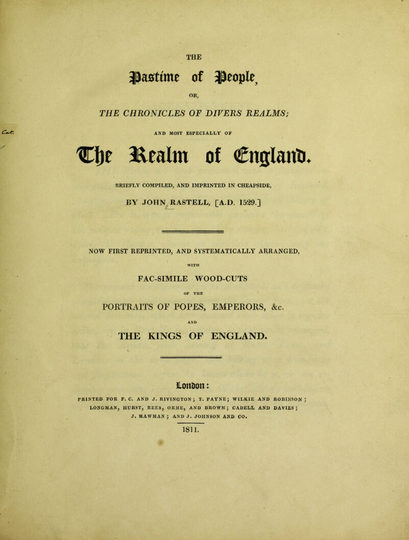 THE pastime of people OR, THE CHRONICLES OF DIVERS REALMS; C**1- AND MOST ESPECIALLY OF Cljf Realm of €uglautj. BRIEFLY COMPILED, AND IMPRINTED IN CHEAPSIDE, BY JOHN RASTELL, [A.D. 1529 ] NOW FIRST REPRINTED, AND SYSTEMATICALLY ARRANGED, WITH FACSIMILE WOOD-CUTS OF THE PORTRAITS OF POPES, EMPERORS, &c. AND THE KINGS OF ENGLAND. EonDon: PRINTED FOR F. C. AND J. RIVINGTON; T. PAYNE; WILKIE AND ROBINSON; LONGMAN, HURST, REES, ORME, AND BROWN; CADELL AND DAVIES; J. MAAFMAN ; AND J. JOHNSON AND CO. 1811.
