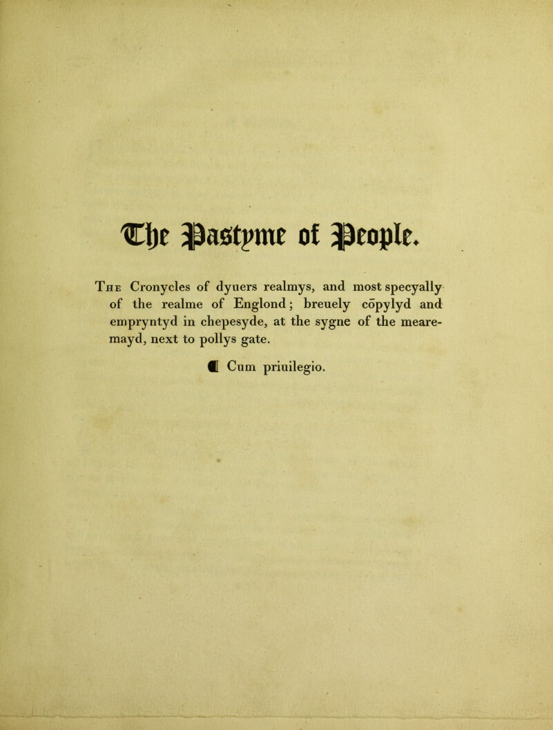 Clje JJastyme of people. The Cronycles of dyuers realmys, and most specyally of the realme of Englond; breuely copylyd and empryntyd in chepesyde, at the sygne of the meare- mayd, next to pollys gate. Cum priuilegio.