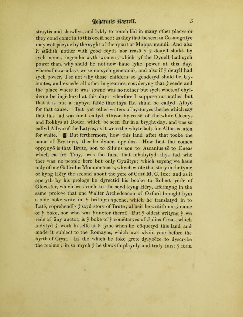 straytis and shawllys, and lykly to touch lad in many other placys or they coud come in to this oceia see; as they that be seen in Cosmogrifye may well pceyue by the syght of the quart or Mappa mundi. And also it stadith nother with good feyth nor reaso y y deuyll shuld, by sych maner, ingender wyth women ; which yf the Dyuell had sych power than, why shuld he not now haue lyke power at this day, whereof now adays we se no sych generacio; and also if y deuyll had sych power, I se not why those childern so genderyd shuld be Gy- auntes, and excede all other in greatnes, cosyderyng that y seede and the place where it was sowne was no nother but sych whereof chyl- derne be ingederyd at this day : wherfore I suppose no nother but that it is but a faynyd fable that thys lad shuld be callyd Albyo for that cause. But yet other writers of hystoryes therbe which say that this lad was furst callyd Albyon by reaso of the white Cleeuys and Rokkys at Douer, which be seen far in a bryght day, and was so callyd Albyo of the Lat.yns, as it were the whyte lad; for Albus is laten for white. Q[ But ferthermore, how this land after that tooke the name of Brytteyn, ther be dyuers opynios. How beit the comen oppynyo is that Brute, son to Siluius son to Ascanius so to Eneas which ca fro Troy, was the furst that inhabytyd thys lad whe ther was no people here but only Gyautys; which seyreng we haue only of one Galfridus Monumetensis, whych wrote that story in thetyme of kyng Hery the second about the yere of Crist M. C. lxx : and as it aperyth by his prologe he dyrectid his booke to Robert yerle of Glocester, which was vncle to the seyd kyng Her}r, affermyng in the same prologe that one Walter Archedeacon of Oxford brought hym a olde boke write in y britteyn speche, which he translatyd in to Late, coprehendlg y sayd story of Brute; al beit he writith noty name of y boke, nor who was y auctor therof. But y oldest writyng y we rede of any auctor, is y boke of y cometaryes of Julius Cesar, which indytyd y work hi selfe at f tyme when he coqueryd this land and made it subiect to the Romayns, which was .xlviii. yere before the byrth of Cryst. In the which he toke grete dylygece to dyscrybe the realme ; in so mych y he shewyth playnly and truly furst y form