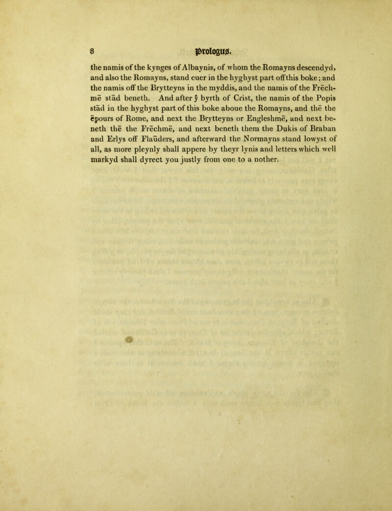 the namis of the kynges of Albaynis, of whom the Romayns descendyd, and also the Romayns, stand euer in the hyghyst part offthis boke; and the namis off the Brytteyns in the myddis, and the namis of the Frech- me stad beneth. And after y byrth of Crist, the namis of the Popis stad in the hyghyst part of this boke aboue the Romayns, and the the epours of Rome, and next the Brytteyns or Engleshme, and next be- neth the the Frechme, and next beneth them the Dukis of Braban and Erlys off Flauders, and afterward the Normayns stand lowyst of all, as more pleynly shall appere by theyr lynis and letters which well markyd shall dyrect you justly from one to a nother.