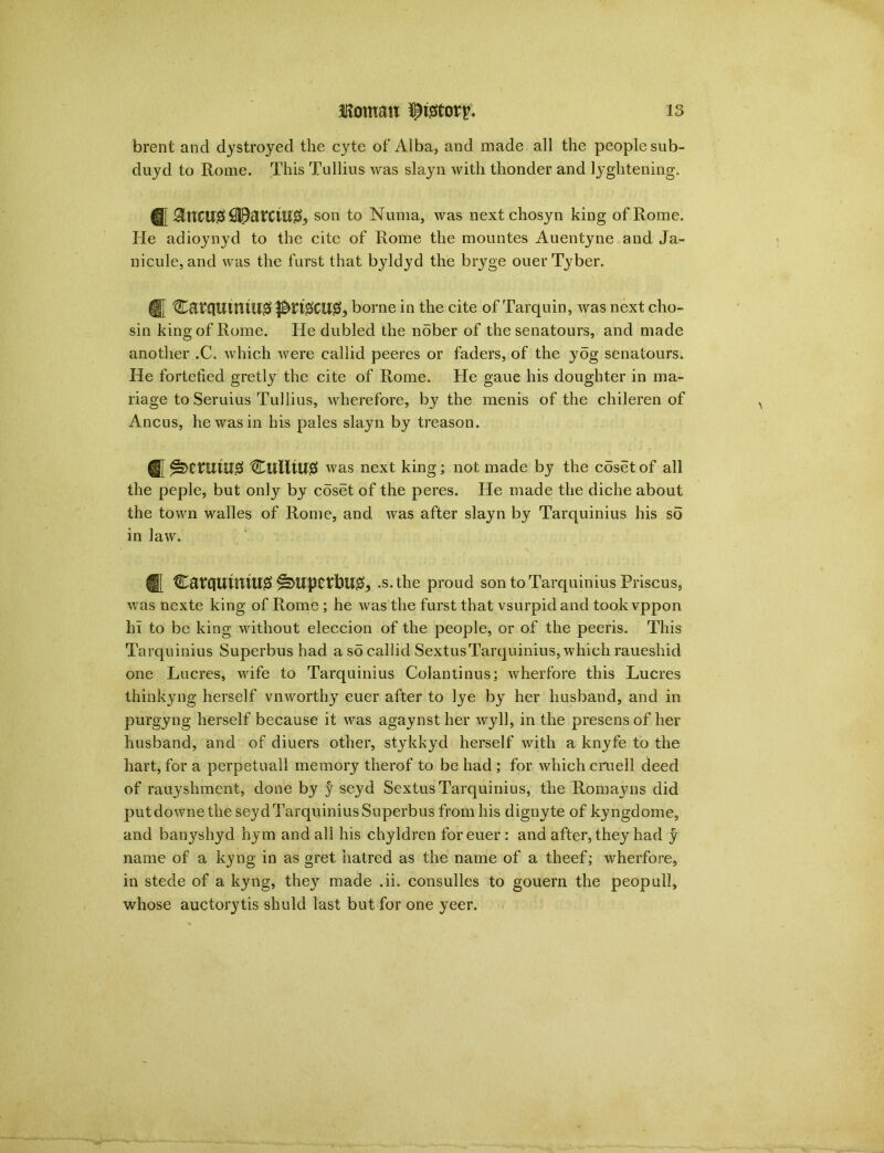 brent and dystroyed the cyte of Alba, and made all the people sub- duyd to Rome. This Tullius was slayn with thonder and lyghtening. son to Numa, was next chosyn king of Rome. He adioynyd to the cite of Rome the mountes Auentyne and Ja- nicule, and was the furst that byldyd the bryge ouerTyber. HJ tlDatflUttuu#borne in the cite of Tarquin, was next cho- sin king of Rome. He dubled the nober of the senatours, and made another .C. which were callid peeres or faders, of the yog senatours. He fortetied gretly the cite of Rome. He gaue his doughter in ma- nage to Seruius Tullius, wherefore, by the menis of the chileren of Ancus, he was in his pales slayn by treason. ^ was next king; not made by the coset of all the peple, but only by coset of the peres. He made the diche about the town walles of Rome, and was after slayn by Tarquinius his so in law. ® C8tHUUttU0 .s.tlie proud son to Tarquinius Priscus, was nexte king of Rome ; he was the furst that vsurpid and took vppon hi to be king without eleccion of the people, or of the peeris. This Tarquinius Superbus had a so callid Sextus Tarquinius, which raueshid one Lucres, wife to Tarquinius Colantinus; wherfore this Lucres thinkyng herself vnworthy euer after to lye by her husband, and in purgyng herself because it was agaynsther wyll, in the presens of her husband, and of diuers other, stykkyd herself with a knyfe to the hart, for a perpetuall memory therof to be had ; for which cruell deed of rauyshment, done by y seyd Sextus Tarquinius, the Romayns did putdownethe seyd Tarquinius Superbus from his dignyte of kyngdome, and banyshyd hym and all his chyldren for euer : and after, they had y name of a kyng in as gret hatred as the name of a theef; wherfore, in stede of a kyng, they made .ii. consulles to gouern the peopull, whose auctorytis shuld last but for one yeer.
