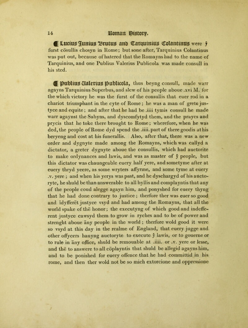 i Lucius 3umu<3 'Brutus ana Carqutntujs colantinog were j furst cosullis chosyn in Rome; but sone after, Tarquinius Colantinus was put out, because ofhatered that the Romayns had to the name of Tarquinius, and one Publius Valerius Publicola was made consult in his sted. ® (TaletUI# ^Ubltcola^ thus beyng consull, made warr agayns Tarquinius Superbus, and slew of his people aboue .xvi M. for the which victory he was the furst of the consullis that euer rod in a chariot triumphant in the cyte of Rome; he was a man of grete jus- tyce and equite; and after that he had be .iiii tymis consull he made warr agaynst the Sabyns, and dyscomfytyd them, and the prayes and prycis that he toke there brought to Rome; wherefore, when he was ded,the people ofRome dyd spend the .iiii.part of there goodis athis beryeng and cost at his funerallis. Also, after that, there was a new order and dygnyte made among the Romayns, which was callyd a dictator, a greter dygnyte aboue the consullis, which had auctorite to make ordynances and lawis, and was as master of y people, but this dictator was chaungeable euery half yere, andsometyme after at euery thryd yeere, as some wryters affyrme, and some tyme at euery ,v. yere ; and when his yerys was past, and he dyschargyd of his aucto- ryte, he shuld be than answerable to all byllis and complayntis that any of the people coud alegge agayn him, and ponyshed for euery thyng that he had done contrary to justice ; therfore ther was euer so good and IdyfFeret justyce vsyd and had among the Romayns, that all the world spake of the honor; the executyng of which good and indeffe- rent justyce cawsyd them to grow in ryches and to be of power and strenght aboue any people in the world ; therfore wold good it were so vsyd at this day in the realme of England, that euery jugge and other offycers hauyng auctoryte to execute y lawis, or to gouerne or to rule in any office, shuld be remouable at .iiii. or .v. yere or lesse, and the to answere to all coplayntis that shuld be allegid agayns him, and to be ponished for euery offence that he had committid in his rome, and then ther wold not be so mich extorcione and oppressione